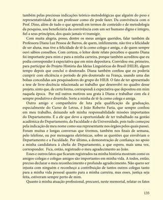 135
também pelas preciosas indicações teórico-metodológicas que alguém do peso e
representatividade de um professor como ele pode fazer. Da convivência com o
Prof. Dino, além de tudo o que aprendi em termos de conteúdo e de metodologia
da pesquisa, sou beneficiária da convivência com um ser humano digno e íntegro,
fiel a seus princípios, dos quais jamais vi transigir.
Com muita alegria, posso, dentre os meus amigos queridos, falar também da
Professora Diana Luz Pessoa de Barros, de quem, infelizmente, não tive a felicidade
de ser aluna, mas tive a felicidade de tê-la como colega e amiga, e de quem sempre
ouvi sábios conselhos. Com certeza, o leitor deste relato percebeu o quanto Diana
foi importante para mim e para a minha carreira, porque também acreditou que eu
podia corresponder à expectativa que em mim depositava. Convidou-me, primeiro,
para participar do Projeto História das Ideias Linguísticas do Brasil (HILB), algum
tempo depois que concluí o doutorado. Diana também confiou que eu poderia
cumprir com eficiência o período de pós-doutorado na França, usando uma das
bolsas concedidas aos pesquisadores do grupo do HILB. O fato de ter apresentado
a tese de livre-docência relacionada ao trabalho que desenvolvi no quadro desse
projeto, sinto que, de certa forma, correspondi à expectativa que depositou em mim
naquela época. Por mil outros motivos sou grata à Diana e trabalhar com ela é
sempre produtivo e divertido. Sorte a minha de tê-la como colega e amiga.
Outro amigo e companheiro de luta pela qualificação da graduação,
especialmente do Curso de Letras, é João Roberto Faria, que sempre confiou
em meu trabalho, deixando sob minha responsabilidade missões importantes
do Departamento. É a ele que devo a oportunidade de ter trabalhado na gestão
acadêmica do Departamento, da Faculdade e da Universidade, pois tudo começou
pela indicação de meu nome como sua representante nos órgãos pelos quais passei.
Foram muitas e longas conversas que tivemos, também nos finais de semana,
pelo telefone, ou por mensagens eletrônicas, sobre as questões que envolviam o
Departamento e a Faculdade. Por último, a demonstração de confiança no apoio
a minha candidatura à chefia do Departamento, a que espero, mais uma vez,
corresponder. Fica, então, registrado o meu agradecimento ao João.
Esses e outros fatos que ficaram registrados na minha história mostram como os
amigos-colegas e colegas-amigos são importantes em minha vida. A todos, então,
preciso declarar o meu reconhecimento e profundo agradecimento. Não quero ser
injusta com ninguém e reconheço a contribuição de tantos outros colegas tanto
para a minha vida pessoal quanto para a minha carreira, mas esses, justiça seja
feita, estiveram sempre perto de mim.
Quanto à minha atuação profissional, procurei, neste memorial, relatar os fatos
 