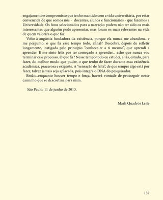 137
engajamento e compromisso que tenho mantido com a vida universitária, por estar
convencida de que somos nós - docentes, alunos e funcionários - que fazemos a
Universidade. Os fatos selecionados para a narração podem não ter sido os mais
interessantes que alguém pode apresentar, mas foram os mais relevantes na vida
de quem valoriza o que faz.
Volto à angústia fundadora da existência, porque ela nunca me abandona, e
me pergunto: o que fiz esse tempo todo, afinal? Descobri, depois de refletir
longamente, instigada pelo princípio “conhece-te a ti mesmo”, que aprendi a
aprender. E me sinto feliz por ter começado a aprender... acho que nunca vou
terminar esse processo. O que fiz? Nesse tempo todo eu estudei, aliás, estudo, para
fazer, do melhor modo que puder, o que tenho de fazer durante essa existência
acadêmica, prazerosa e exigente. A “sensação de falta”, de que sempre algo está por
fazer, talvez jamais seja aplacada, pois integra o DNA do pesquisador.
Então...enquanto houver tempo e força, haverá vontade de prosseguir nesse
caminho que se descortina para mim.
São Paulo, 11 de junho de 2013.
Marli Quadros Leite
 