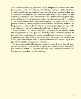 14
aulas, fazendo sua pesquisa, praticando, ou não, um pouco de extensão e deixando
para os outros a tarefa de construir a universidade; a segunda é a de fazer tudo isso
e incluir o trabalho de construção da vida universitária, para torná-la melhor, mais
confortável e mais moderna. Isso não diz respeito à burocracia, mas ao trabalho
acadêmico, combinado com o administrativo. Se esse trabalho ficar apenas sob a
responsabilidade de burocratas, que não sabem o que é ensinar, aprender e pesquisar,
a vida na universidade será “empresarial”, maquinal. Por isso é importante que a
política acadêmica e sua consequência administrativa sejam feitas, também, por
(ou pelo menos com ajuda de) docentes. É por acreditar em tal princípio que tenho
o que relatar sobre o tema “gestão acadêmica”, tema que finaliza este texto.
Enfim, este memorial delineia uma carreira que nasceu fincada sob dois pilares:
um, o da preocupação com a qualidade do ensino, seja do ensino universitário, em
primeiro plano, aquele por mim mesma praticado e, em segundo, o praticado por
colegas em toda a Instituição, o que tenho procurado atingir pelo envolvimento
com a gestão universitária; outro, o do envolvimento com a pesquisa a partir de
prioridades definidas pelos estudos e pelo ensino.
Os comentários aqui tecidos, portanto, têm como ponto de apoio fatos relevantes
de cada fase de minha vida acadêmica. À parte, há uma versão minuciosa, todavia
não comentada, de todas as atividades que compõem a carreira ora sob análise, na
forma de um curriculum vitae documentado.
 