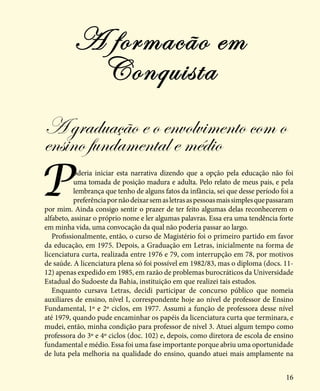 16
A graduação e o envolvimento com o
ensino fundamental e médio
Poderia iniciar esta narrativa dizendo que a opção pela educação não foi
uma tomada de posição madura e adulta. Pelo relato de meus pais, e pela
lembrança que tenho de alguns fatos da infância, sei que desse período foi a
preferênciapornãodeixarsemasletrasaspessoasmaissimplesquepassaram
por mim. Ainda consigo sentir o prazer de ter feito algumas delas reconhecerem o
alfabeto, assinar o próprio nome e ler algumas palavras. Essa era uma tendência forte
em minha vida, uma convocação da qual não poderia passar ao largo.
Profissionalmente, então, o curso de Magistério foi o primeiro partido em favor
da educação, em 1975. Depois, a Graduação em Letras, inicialmente na forma de
licenciatura curta, realizada entre 1976 e 79, com interrupção em 78, por motivos
de saúde. A licenciatura plena só foi possível em 1982/83, mas o diploma (docs. 11-
12) apenas expedido em 1985, em razão de problemas burocráticos da Universidade
Estadual do Sudoeste da Bahia, instituição em que realizei tais estudos.
Enquanto cursava Letras, decidi participar de concurso público que nomeia
auxiliares de ensino, nível I, correspondente hoje ao nível de professor de Ensino
Fundamental, 1º e 2º ciclos, em 1977. Assumi a função de professora desse nível
até 1979, quando pude encaminhar os papéis da licenciatura curta que terminara, e
mudei, então, minha condição para professor de nível 3. Atuei algum tempo como
professora do 3º e 4º ciclos (doc. 102) e, depois, como diretora de escola de ensino
fundamental e médio. Essa foi uma fase importante porque abriu uma oportunidade
de luta pela melhoria na qualidade do ensino, quando atuei mais amplamente na
A formacão em
Conquista
 