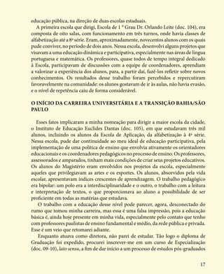 17
educação pública, na direção de duas escolas estaduais.
A primeira escola que dirigi, Escola de 1 ° Grau Dr. Orlando Leite (doc. 104), era
composta de oito salas, com funcionamento em três turnos, onde havia classes de
alfabetização até a 8ª série. Eram, aproximadamente, novecentos alunos com os quais
pude conviver, no período de dois anos. Nessa escola, desenvolvi alguns projetos que
visavam a uma educação dinâmica e participativa, especialmente nas áreas de língua
portuguesa e matemática. Os professores, quase todos de tempo integral dedicado
à Escola, participavam de discussões com a equipe de coordenadores, aprendiam
a valorizar a experiência dos alunos, para, a partir daí, fazê-los refletir sobre novos
conhecimentos. Os resultados desse trabalho foram percebidos e repercutiram
favoravelmente na comunidade: os alunos gostavam de ir às aulas, não havia evasão,
e o nível de repetência caiu de forma considerável.
O INÍCIO DA CARREIRA UNIVERSITÁRIA E A TRANSIÇÃO BAHIA/SÃO
PAULO
Esses fatos implicaram a minha nomeação para dirigir a maior escola da cidade,
o Instituto de Educação Euclides Dantas (doc. 105), em que estudavam três mil
alunos, incluindo os alunos da Escola de Aplicação, da alfabetização à 4ª série.
Nessa escola, pude dar continuidade ao meu ideal de educação participativa, pela
implementação de uma política de ensino que envolvia ativamente os orientadores
educacionais e os coordenadores pedagógicos no processo de ensino. Os professores,
assessorados e amparados, tinham mais condições de criar seus projetos educativos.
Os alunos do Magistério eram envolvidos nos projetos da escola, especialmente
aqueles que privilegiavam as artes e os esportes. Os alunos, absorvidos pela vida
escolar, apresentavam índices crescentes de aprendizagem. O trabalho pedagógico
era bipolar: um polo era a interdisciplinaridade e o outro, o trabalho com a leitura
e interpretação de textos, o que proporcionava ao aluno a possibilidade de ser
proficiente em todas as matérias que estudava.
O trabalho com a educação desse nível pode parecer, agora, desconectado do
rumo que tomou minha carreira, mas essa é uma falsa impressão, pois a educação
básica é, ainda hoje presente em minha vida, especialmente pelo contato que tenho
com professores paulistas de ensino fundamental e médio, da rede pública e privada.
Esse é um veio que retomarei adiante.
Enquanto atuava como diretora, não parei de estudar. Tão logo o diploma de
Graduação foi expedido, procurei inscrever-me em um curso de Especialização
(doc. 09-10), lato sensu, a fim de dar início a um processo de estudos pós-graduados
 