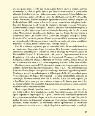 18
que não parou mais. É certo que eu, já naquele tempo, visava a chegar à carreira
universitária e, sabia, só podia fazê-lo por meio de muito estudo e consequente
obtençãodetítulos.Inicieiem1985olatosensunaUniversidadeFederaldaBahia,um
curso ministrado pelo Mestrado em Letras da UFBA, em convênio UNEB/CAPES/
UFPB. Nesse curso, feito em três etapas, a primeira de janeiro a março, a segunda de
junho a julho de 1985, em que se desenvolveram os cursos de Metodologia do Ensino
Superior, Linguística Geral, Teoria da Literatura, Filologia e Língua Portuguesa,
Morfossintaxe da Língua Portuguesa, Literatura Brasileira e Literatura Portuguesa, e
a terceira de julho a janeiro, período de elaboração da monografia. Escolhi escrever
sobre Morfossintaxe, disciplina cujo Professor era José Maria Barbosa Gomes, e
desenvolvi o tema: Um Estudo sobre o Gênero em Português. Essa época, porém,
foi muito difícil para mim porque, além da responsabilidade imensa com a direção
da escola, tinha três filhos pequenos que requisitavam muito a atenção e os cuidados
maternos. Foi difícil, mas não impossível... consegui vencê-la.
Essa foi uma etapa importante por ter marcado o início da retomada sistemática
de estudos sobre linguística e língua portuguesa. Além disso, esses estudos deram-me
ânimo para concorrer, no 1° semestre de 1986, a uma vaga de Professor Auxiliar na
Universidade Estadual do Sudoeste (doc. 106), junto ao Departamento de Estudos
Linguísticos e Literários, da Faculdade de Formação de Professores de Vitória da
Conquista, onde havia estudado. Aprovada no processo seletivo, deixei a direção da
escola e comecei a lecionar e, já, a pensar em prosseguir, fora da Bahia, meus estudos.
O estágio em que atuei na UESB foi marcante para o posterior prosseguimento dos
estudos. Preparar aulas de disciplinas diversas (docs. 35 e 36) − tais como Linguística
I:Estruturalismo;LínguaPortuguesaII:MorfologiaNominal;LínguaPortuguesaIII:
Morfologia Verbal; Língua Portuguesa V: O Português do Brasil; Língua Portuguesa
VIII: Estilística; e Português Instrumental − foi uma oportunidade excelente de
atualização de conhecimentos. Essa fase do trabalho durou dois anos, o prazo que
a Faculdade exigia para que um professor pudesse pedir licença para sair, a fim
de realizar estudos pós-graduados. Esperei ansiosa que esses dois anos passassem,
estudando diária e incansavelmente.
Nesse tempo, além de dar aulas, montei e comecei a desenvolver com uma colega,
que tinha também forte engajamento social, Ana Isabel Macedo, um projeto de
apoio ao professor de português do 1º grau. O projeto tinha por objetivo promover a
integração universidade/escola por meio de encontros sistemáticos de discussão da
prática de ensino de língua, com um grupo de professores de português das escolas
estaduais. Nesses encontros, os professores tinham oportunidade de ouvir/falar,
principalmente, sobre os temas: variação linguística, oralidade, escrita e produção
 