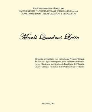 Marli Quadros Leite
Memorial apresentado para concurso de Professor Titular,
da Área de Língua Portuguesa, junto ao Departamento de
Letras Clássicas e Vernáculas, da Faculdade de Filosofia,
Letras e Ciências Humanas da Universidade de São Paulo.
São Paulo, 2013
UNIVERSIDADE DE SÃO PAULO
FACULDADE DE FILOSOFIA, LETRAS E CIÊNCIAS HUMANAS
DEPARTAMENTO DE LETRAS CLÁSSICAS E VERNÁCULAS
 