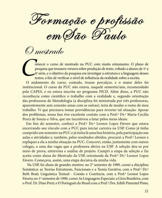 21
Comecei o curso de mestrado na PUC com muito entusiasmo. O plano de
pesquisa que trouxera versava sobre produção de texto, voltado a alunos de 1ª a
4ª série, e o objetivo da pesquisa era investigar a estrutura e a linguagem desses
textos, a fim de verificar o nível de influência da oralidade sobre a escrita.
O andamento do curso, contudo, trouxe percalços, e o maior deles foi
institucional. O curso da PUC não estava, naquele semestre/ano, recomendado
pela CAPES, e eu estava inscrita no programa PICD. Além disso, a PUC não
reconhecia como científico o trabalho com a oralidade e, segundo orientação
das professoras de Metodologia (a disciplina foi ministrada por três professoras,
aparentemente sem conexão umas com as outras), teria de mudar o rumo de meu
trabalho. Vi que precisava tomar providências para reverter tal situação. Apesar
dos problemas, nessa fase tive excelente contato com a Prof.ª Dr.ª Maria Cecília
Perez de Souza-e-Silva, que me incentivou a lutar pelos meus ideais.
Em fins do semestre, conheci a Prof.ª Dr.ª Leonor Lopes Fávero que estava
encerrando seu vínculo com a PUC para iniciar carreira na USP. Como já tinha
cumprido um semestre na PUC e já tinha lá uma boa história, pela participação nas
aulas e atividades e, também, pelos resultados obtidos, procurei a Prof.ª Leonor e
expliquei a ela a minha situação na PUC. Concorri, então, juntamente com outros
colegas, a uma das vagas que a professora abrira na USP. A seleção deu-se por
meio de prova, entrevista e análise de projeto. Cumpri a etapa da seleção e fui
aceita como aluna do Mestrado da USP, orientanda da Prof.ª Dr.ª Leonor Lopes
Fávero. Começava, assim, uma etapa decisiva da minha vida.
Na USP, fui aluna de grandes mestres: no 2° semestre de 1989, cursei a disciplina
Semântica: as Teorias Estruturais, Funcionais e a Teoria Gerativa, com a Prof.ª Dr.ª
Beth Brait; Linguística Textual - Coesão e Coerência, com a Prof.ª Leonor Lopes
Fávero; no 1º semestre de 1990, cursei As Linguagens Especiais: a Gíria Brasileira, com
o Prof. Dr. Dino Preti; e O Português do Brasil com a Prof.ª Dra. Edith Pimentel Pinto,
Formação e profissão
emSão Paulo
O mestrado
 