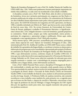 22
Tópicos de Gramática Portuguesa II, com o Prof. Dr. Ataliba Teixeira de Castilho (na
UNICAMP) (doc. 226). Todos esses professores tiveram participação importante em
minha vida acadêmica, e a cada curso via reconhecido o meu estudo e trabalho.
A disciplina cursada com a Prof.ª Dr.ª Beth Brait, além de abrir os horizontes
da Semântica, levou-me à primeira participação em congresso em São Paulo e à
primeira publicação de artigo em revista científica. Os comentários da Professora
aos dois trabalhos foram importantes tanto pelas críticas quanto pelo incentivo às
duas ações. No XXXVIII Seminário de Linguística do GEL apresentei, em Bauru,
1990, o trabalho intitulado um Dilúvio de “Quês”, que havia escrito como trabalho
de final de curso (doc. 232). Na revista Guaraicá, da Universidade do Centro-
Oeste de Paraná, publiquei o trabalho O Pensamento Marxista e a Significação -
uma Leitura (doc. 233), redigido durante o curso de Semântica, quando preparava
os seminários. Desde então, sempre que tinha oportunidade, estava pronta a
participar de congressos e apresentar artigos à publicação. Deixo aqui, então,
consignado o meu agradecimento à Prof.ª Beth pelo incentivo.
Nessa mesma época, 1990, procurei, aconselhada pela orientadora, participar,
como aluna especial do curso Tópicos de Gramática Portuguesa II (doc. 228),
ministrado pelo Prof. Dr. Ataliba de Castilho, na UNICAMP. Nesse curso, o objeto
de trabalho foi a gramática da língua falada, e o professor orientou os alunos para a
elaboração de pesquisa que seria consolidada e apresentada pelo próprio Professor,
no seminário do Projeto da Gramática do Português Falado, em Belo Horizonte,
1990, o que efetivamente ocorreu, conforme citação de Castilho (1993:122). O
tema que me coube desenvolver para aquela pesquisa foi A Presença do Mostrativo
(Artigo Definido) no SN. Desse curso, além do conteúdo, foi relevante para mim
naquele momento o contato com a metodologia de pesquisa empregada para o
trabalho com a língua falada, como efetivamente aconteceu.
Com a Prof.ª Edith Pimentel Pinto cursei a disciplina O Português do Brasil e
dei continuidade a estudos que havia começado, ainda quando estava na Bahia.
Tive oportunidade de analisar muitos trechos da metalinguagem produzida sobre
o português do Brasil, desde o Visconde de Pedra Branca (1824) até Fernando
Tarallo (1990). Como trabalho de final de curso, analisei os africanismos presentes
na obra de Jorge Amado. A Professora Edith, de saudosa memória, não somente
reconheceu o meu trabalho como também fez, pela primeira vez, a sugestão para
que eu ficasse em São Paulo, e, depois de concluir o Mestrado, concorresse a uma
das vagas de professor da área de Filologia e Língua Portuguesa da USP. Aquilo
dito por ela significou muito para mim, mas naquele momento não pensei que
isso pudesse acontecer.
 