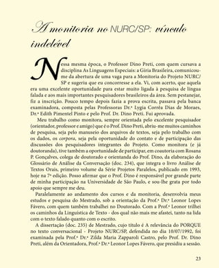 23
A monitoria no NURC/SP: vínculo
indelével
Nessa mesma época, o Professor Dino Preti, com quem cursava a
disciplina As Linguagens Especiais: a Gíria Brasileira, comunicou-
me da abertura de uma vaga para a Monitoria do Projeto NURC/
SP e sugeriu que eu concorresse a ela. Vi, com acerto, que aquela
era uma excelente oportunidade para estar muito ligada à pesquisa de língua
falada e aos mais importantes pesquisadores brasileiros da área. Sem pestanejar,
fiz a inscrição. Pouco tempo depois fazia a prova escrita, passava pela banca
examinadora, composta pelas Professoras Dr.ª Lygia Corrêa Dias de Moraes,
Dr.ª Edith Pimentel Pinto e pelo Prof. Dr. Dino Preti. Fui aprovada.
Meu trabalho como monitora, sempre orientada pelo excelente pesquisador
(orientador, professor e amigo) que é o Prof. Dino Preti, abriu-me muitos caminhos
de pesquisa, seja pelo manuseio dos arquivos de textos, seja pelo trabalho com
os dados, os corpora, seja pela oportunidade do contato e de participação das
discussões dos pesquisadores integrantes do Projeto. Como monitora (e já
doutoranda), tive também a oportunidade de participar, em coautoria com Rosana
P. Gonçalves, colega de doutorado e orientanda do Prof. Dino, da elaboração do
Glossário de Análise da Conversação (doc. 234), que integra o livro Análise de
Textos Orais, primeiro volume da Série Projetos Paralelos, publicado em 1993,
hoje na 7ª edição. Posso afirmar que o Prof. Dino é responsável por grande parte
de minha participação na Universidade de São Paulo, e sou-lhe grata por todo
apoio que sempre me deu.
Paralelamente ao andamento dos cursos e da monitoria, desenvolvia meus
estudos e pesquisa do Mestrado, sob a orientação da Prof.ª Dr.ª Leonor Lopes
Fávero, com quem também trabalhei no Doutorado. Com a Prof.ª Leonor trilhei
os caminhos da Linguística de Texto - dos qual não mais me afastei, tanto na lida
com o texto falado quanto com o escrito.
A dissertação (doc. 235) de Mestrado, cujo título é A relevância do PORQUE
no texto conversacional - Projeto NURC/SP, defendida no dia 10/07/1992, foi
examinada pela Prof.ª Dr.ª Zilda Maria Zapparoli Castro, pelo Prof. Dr. Dino
Preti, além da Orientadora, Prof.ª Dr.ª Leonor Lopes Fávero, que presidiu a sessão.
 