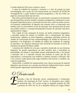 24
A média obtida foi 9,85 (nove e oitenta e cinco).
A meta do trabalho foi examinar a natureza e o valor do porquê no texto
oral-dialogado, sob o ponto de vista interacionista, em materiais do NURC/SP,
investigando-lhe o papel sintático-semântico-pragmático, a fim de revelar seu
papel na construção deste tipo de texto.
Para tanto, parti da hipótese de que, na conversação, o porquê era um elemento
que desempenhava funções sintático-semântico-pragmáticas, sobrepostas ou não,
de grande importância para a construção do texto oral e, pelo seu poder coesivo,
era elemento estabelecedor de ligações não somente entre os enunciados mas
também entre os enunciadores no ato da interação. Essa operação fazia do texto
um produto coletivo, e o porquê desempenhava funções de operador interativo,
argumentativo e lógico.
Sob a égide de uma conjunção de teorias, de fundo semântico-pragmático,
o operador porque foi tratado no trabalho. Para a interpretação dos dados
interacionais, captados no texto linguístico, empreguei princípios teóricos da
Análise da Conversação de base etnometodológica, da Análise do Discurso, da
Semântica e da Pragmática. O trabalho de análise das condições de emprego
do operador e do esquema inferencial nele envolvido foi baseado na teoria da
relevância de Sperber & Wilson (1986).
A premissa do trabalho foi a de que o operador examinado era um elemento
linguístico de grande importância, em dois sentidos, para a articulação da
textualidade: em relação à coesividade textual, propriamente dita, e em relação
à interação. Isto é, o operador articula não somente os textos que lhe são
antecedentes e consequentes mas também os falantes, durante a interação. Não
é um conector usado apenas pela carga semântica nele inscrita, é, também, um
conector pragmático.
Diante disto, o trabalho foi comprometido com a busca incessante de material
linguístico que provasse ser o porquê um elemento indispensável tanto à coesão
textual quanto organização interacional dos usuários da língua.
O Doutorado
Encerrada a fase do Mestrado, iniciei, imediatamente, o Doutorado,
também sob orientação da Prof.ª Leonor. As disciplinas para crédito
do doutorado (doc. 227) cursei-as logo no segundo semestre de 1992
e primeiro de 1993. Em 92, fiz a disciplina Sintaxe da Língua Falada:
 