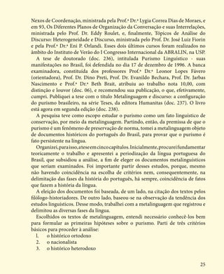 25
Nexos de Coordenação, ministrada pela Prof.ª Dr.ª Lygia Correa Dias de Moraes, e
em 93, Os Diferentes Planos de Organização da Conversação e suas Interrelações,
ministrada pelo Prof. Dr. Eddy Roulet, e, finalmente, Tópicos de Análise do
Discurso: Heterogeneidade e Discurso, ministrada pelo Prof. Dr. José Luiz Fiorin
e pela Prof.ª Dr.ª Eni P. Orlandi. Esses dois últimos cursos foram realizados no
âmbito do Instituto de Verão do I Congresso Internacional da ABRALIN, na USP.
A tese de doutorado (doc. 236), intitulada Purismo Linguístico - suas
manifestações no Brasil, foi defendida no dia 17 de dezembro de 1996. A banca
examinadora, constituída dos professores Prof.ª Dr.ª Leonor Lopes Fávero
(orientadora), Prof. Dr. Dino Preti, Prof. Dr. Evanildo Bechara, Prof. Dr. Jarbas
Nascimento e Prof.ª Dr.ª Beth Brait, atribuiu ao trabalho nota 10,00, com
distinção e louvor (doc. 06), e recomendou sua publicação, o que, efetivamente,
cumpri. Publiquei a tese com o título Metalinguagem e discurso: a configuração
do purismo brasileiro, na série Teses, da editora Humanitas (doc. 237). O livro
está agora em segunda edição (doc. 238).
A pesquisa teve como escopo estudar o purismo como um fato linguístico de
conservação, por meio da metalinguagem. Partindo, então, da premissa de que o
purismo é um fenômeno de preservação de norma, tomei a metalinguagem objeto
de documentos históricos do português do Brasil, para provar que o purismo é
fato persistente na língua.
Organizei,paraisso,ateseemcincocapítulos.Inicialmente,procureifundamentar
teoricamente o trabalho e apresentei a periodização da língua portuguesa do
Brasil, que subsidiou a análise, a fim de eleger os documentos metalinguísticos
que seriam examinados. Foi importante partir desses estudos, porque, mesmo
não havendo coincidência na escolha de critérios nem, consequentemente, na
delimitação das fases da história do português, há sempre, coincidência de fatos
que fazem a história da língua.
A eleição dos documentos foi baseada, de um lado, na citação dos textos pelos
filólogo-historiadores. De outro lado, baseou-se na observação da tendência dos
estudos linguísticos. Desse modo, trabalhei com a metalinguagem que registrou e
delimitou as diversas fases da língua.
Escolhidos os textos de metalinguagem, entendi necessário conhecê-los bem
para formular as primeiras hipóteses sobre o purismo. Parti de três critérios
básicos para proceder à análise:
l.	 o histórico ortodoxo
2.	 o nacionalista
3.	 o histórico heterodoxo
 