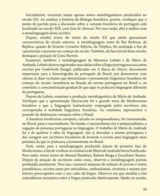 26
Inicialmente, tencionei tomar apenas textos metalinguísticos produzidos no
século XX. Ao analisar a história da filologia brasileira, porém, verifiquei que o
ponto de partida para a discussão sobre a variante brasileira do português está
localizado no século XIX, com José de Alencar. Por essa razão, abri a análise com
a metalinguagem desse escritor.
Depois, estudei textos do início do século XX que ainda apresentam
características do século anterior. A metalinguagem tanto de Rui Barbosa, da
Réplica, quanto de Ernesto Carneiro Ribeiro, da Tréplica, foi analisada a fim de
caracterizar o purismo no começo do século. Também, da fase inicial desse século,
destaquei a posição de Lima Barreto.
Examinei, também, a metalinguagem de Monteiro Lobato e de Mário de
Andrade.Lobatodeixouregistradassuasideiassobrealínguaportuguesanascartas
escritas por Godofredo Rangel, publicadas em A Barca de Gleyre, documento
importante para a historiografia do português do Brasil, por demonstrar com
clareza as duas vertentes que denominam o pensamento linguístico brasileiro do
começo do século: insistência na fixação da norma portuguesa no Brasil e, ao
contrário, a conscientização gradual de que aqui se praticava linguagem diferente
da portuguesa.
Depois de Lobato, examinei a produção metalinguística de Mário de Andrade.
Verifiquei que a aproximação fala/escrita foi a grande meta do Modernismo
brasileiro e que a linguagem lusitanizante empregada pelos escritores não
correspondia à realidade linguística brasileira. Ao contrário, representava o
passado da dominação europeia sobre o Brasil.
A bandeira modernista europeia, calcada no antipassadismo, foi transmutada,
no Brasil, para o nacionalismo. No fundo, o nacionalismo era o antipassadismo, a
negação da presença portuguesa na linguagem. O trabalho de Mário de Andrade
foi o de quebrar o tabu da linguagem, isto é, derrubar a norma portuguesa e
dar coragem aos escritores brasileiros de levarem à escrita uma linguagem mais
próxima da que se praticava correntemente no Brasil.
Parti, então, para a metalinguagem produzida depois da primeira fase do
Modernismo,afimdeverificarseatentativadeMáriodeAndradehaviafrutificado.
Para tanto, tomei textos de Manuel Bandeira, Rubem Braga e Graciliano Ramos.
Depois da atuação de escritores como esses, observei a metalinguagem purista
produzida atualmente. Para isso, examinei manuais de redação de jornais e textos
jornalísticos, escritos tanto por articulistas, ombusdsman, cronistas e mesmo por
leitores preocupados com o uso culto da língua. Observei em que medida a não
coincidência normativa entre a língua praticada objetivamente, falada ou escrita,
 