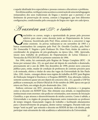 27
e aquela idealizada leva especialistas e pessoas comuns a discutirem o problema.
Emúltimaanálise,verifiqueicomoaconteceaconstruçãodeumametalinguagem
restauradora dos usos tradicionais da língua e mostrei que o purismo é um
fenômeno de preservação de norma, comum à linguagem, que tem diferentes
configurações, condicionadas pela concepção de língua em vigor em cada época.
A carreira na USP: o início
C
oncluídos os cursos, surgiu a oportunidade de passar pelo processo
seletivo para atuar como docente junto ao Departamento de Letras
Clássicas. Incentivada pelo Prof. Dino, animei-me a concorrer à vaga
então existente. As provas realizaram-se em novembro de 1993 e a
banca examinadora foi composta pelo Prof. Dr. Osvaldo Ceschin, pela Prof.ª
Dr.ª Esmeralda V. Negrão e pelo Professor Dr. Dino Preti, titular da cadeira e
coordenador do programa de pós-graduação, na época (doc. 108). Aprovada,
iniciei meu trabalho de professora do Departamento de Letras Clássicas e
Vernáculas da FFLCH/USP, no primeiro semestre de 1994.
Em 1994, então, fui contratada pelo Regime de Tempo Completo (RTC - 24
horas por semana) (doc. 22), no qual atuei até depois de concluído o doutorado,
precisamente até o ano de 2000. Em dezembro de 1999, prestei novo concurso
público para, então, mudar de condição de professora de contrato precário para
a de nomeada, efetiva e titular de uma das vagas da Universidade de São Paulo
(doc. 220). Assim, consegui alterar meu regime de trabalho, de RTC para Regime
de Dedicação Integral à Docência e à Pesquisa (RDIDP). Essa alteração, todavia,
somente aconteceu quase um ano depois do concurso (doc. 21), quando a USP fez
publicar a nomeação, no Diário Oficial de 19 de outubro de 2000, época em que já
estava em Paris, em estágio de pós-doutorado (doc. 216).
Embora estivesse em RTC, procurava dedicar-me à docência e à pesquisa
como se docente em RDIDP fosse. Não obstante essa atitude, os impedimentos
institucionais eram enormes: não podia ter orientandos, nem mesmo de Iniciação
Científica, o que atrasou o desenvolvimento de minha carreira. Como é sabido, a
Universidade e os órgãos de pesquisa dispensam outro tratamento ao professor
de tempo integral, financiando viagens de trabalho e facilitando afastamentos
para o desenvolvimento de pesquisa, dentre outras vantagens. Durante todo esse
tempo “senti na pele” que somente o docente em RDIDP, de fato e de direito, pode
participar mais ativamente da vida acadêmica e administrativa da Universidade.
 