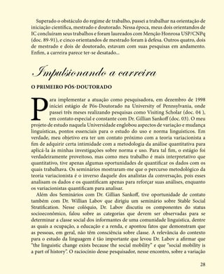 28
Superado o obstáculo do regime de trabalho, passei a trabalhar na orientação de
iniciação científica, mestrado e doutorado. Nessa época, meus dois orientandos de
IC concluíram seus trabalhos e foram laureados com Menção Honrosa USP/CNPq
(doc. 89-91), e cinco orientandos de mestrado foram à defesa. Outros quatro, dois
de mestrado e dois de doutorado, estavam com suas pesquisas em andamento.
Enfim, a carreira parece ter-se desatado...
Impulsionando a carreira
o primeiro pós-doutorado
P
ara implementar a atuação como pesquisadora, em dezembro de 1998
iniciei estágio de Pós-Doutorado na University of Pennsylvania, onde
passei três meses realizando pesquisas como Visiting Scholar (doc. 04 ),
em contato especial e constante com Dr. Gillian Sankoff (doc. 03). O meu
projeto de estudo naquela Universidade englobou aspectos de variação e mudança
linguísticas, pontos essenciais para o estudo do uso e norma linguísticos. Em
verdade, meu objetivo era ter um contato próximo com a teoria variacionista a
fim de adquirir certa intimidade com a metodologia da análise quantitativa para
aplicá-la às minhas investigações sobre norma e uso. Para tal fim, o estágio foi
verdadeiramente proveitoso, mas como meu trabalho é mais interpretativo que
quantitativo, tive apenas algumas oportunidades de quantificar os dados com os
quais trabalhava. Os seminários mostraram-me que o percurso metodológico da
teoria variacionista é o inverso daquele dos analistas da conversação, pois esses
analisam os dados e os quantificam apenas para reforçar suas análises, enquanto
os variacionistas quantificam para analisar.
Além dos Seminários com Dr. Gillian Sankoff, tive oportunidade de contato
também com Dr. Willian Labov que dirigiu um seminário sobre Stable Social
Stratification. Nesse colóquio, Dr. Labov discutiu os componentes do status
socioeconômico, falou sobre as categorias que devem ser observadas para se
determinar a classe social dos informantes de uma comunidade linguística, dentre
as quais a ocupação, a educação e a renda, e apontou fatos que demonstram que
as pessoas, em geral, não têm consciência sobre classe. A relevância do contexto
para o estudo da linguagem é tão importante que levou Dr. Labov a afirmar que
“the linguistic change exists because the social mobility” e que “social mobility is
a part of history”. O raciocínio desse pesquisador, nesse encontro, sobre a variação
 