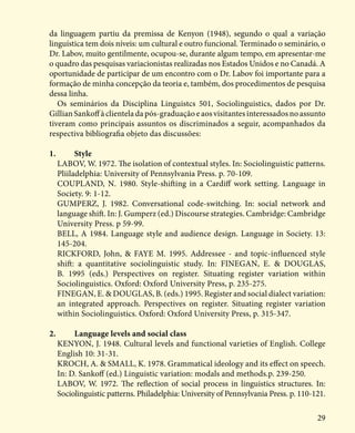 29
da linguagem partiu da premissa de Kenyon (1948), segundo o qual a variação
linguística tem dois níveis: um cultural e outro funcional. Terminado o seminário, o
Dr. Labov, muito gentilmente, ocupou-se, durante algum tempo, em apresentar-me
o quadro das pesquisas variacionistas realizadas nos Estados Unidos e no Canadá. A
oportunidade de participar de um encontro com o Dr. Labov foi importante para a
formação de minha concepção da teoria e, também, dos procedimentos de pesquisa
dessa linha.
Os seminários da Disciplina Linguistcs 501, Sociolinguistics, dados por Dr.
Gillian Sankoff à clientela da pós-graduação e aos visitantes interessados no assunto
tiveram como principais assuntos os discriminados a seguir, acompanhados da
respectiva bibliografia objeto das discussões:
1.	Style
LABOV, W. 1972. The isolation of contextual styles. In: Sociolinguistic patterns.
Pliiladelphia: University of Pennsylvania Press. p. 70-109.
COUPLAND, N. 1980. Style-shifting in a Cardiff work setting. Language in
Society. 9: 1-12.
GUMPERZ, J. 1982. Conversational code-switching. In: social network and
language shift. In: J. Gumperz (ed.) Discourse strategies. Cambridge: Cambridge
University Press. p 59-99.
BELL, A 1984. Language style and audience design. Language in Society. 13:
145-204.
RICKFORD, John, & FAYE M. 1995. Addressee - and topic-influenced style
shift: a quantitative sociolinguistic study. In: FINEGAN, E. & DOUGLAS,
B. 1995 (eds.) Perspectives on register. Situating register variation within
Sociolinguistics. Oxford: Oxford University Press, p. 235-275.
FINEGAN, E. & DOUGLAS, B. (eds.) 1995. Register and social dialect variation:
an integrated approach. Perspectives on register. Situating register variation
within Sociolinguistics. Oxford: Oxford University Press, p. 315-347.
2.	 Language levels and social class
KENYON, J. 1948. Cultural levels and functional varieties of English. College
English 10: 31-31.
KROCH, A. & SMALL, K. 1978. Grammatical ideology and its effect on speech.
In: D. Sankoff (ed.) Linguistic variation: modals and methods.p. 239-250.
LABOV, W. 1972. The reflection of social process in linguistics structures. In:
Sociolinguistic patterns. Philadelphia: University of Pennsylvania Press. p. 110-121.
 