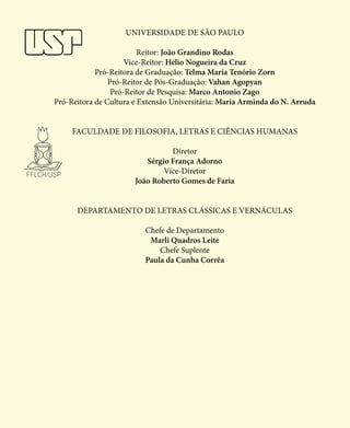 Universidade de São Paulo
Reitor: João Grandino Rodas
Vice-Reitor: Hélio Nogueira da Cruz
Pró-Reitora de Graduação: Telma Maria Tenório Zorn
Pró-Reitor de Pós-Graduação: Vahan Agopyan
Pró-Reitor de Pesquisa: Marco Antonio Zago
Pró-Reitora de Cultura e Extensão Universitária: Maria Arminda do N. Arruda
Faculdade De Filosofia, Letras E Ciências Humanas
Diretor
Sérgio França Adorno
Vice-Diretor
João Roberto Gomes de Faria
Departamento de Letras Clássicas e Vernáculas
Chefe de Departamento
Marli Quadros Leite
Chefe Suplente
Paula da Cunha Corrêa
 