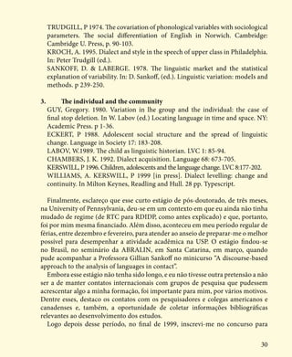 30
TRUDGILL, P 1974. The covariation of phonological variables with sociological
parameters. The social differentiation of EngIish in Norwich. Cambridge:
Cambridge U. Press, p. 90-103.
KROCH, A. 1995. Dialect and style in the speech of upper class in Philadelphia.
In: Peter Trudgill (ed.).
SANKOFF, D. & LABERGE. 1978. The linguistic market and the statistical
explanation of variability. In: D. Sankoff, (ed.). Linguistic variation: modeIs and
methods. p 239-250.
3.	 The individual and the community
GUY, Gregory. 1980. Variation in lhe group and the individual: the case of
final stop deletion. In W. Labov (ed.) Locating language in time and space. NY:
Academic Press. p 1-36.
ECKERT, P 1988. Adolescent social structure and the spread of linguistic
change. Language in Society 17: 183-208.
LABOV, W.1989. The child as linguistic historian. LVC 1: 85-94.
CHAMBERS, J. K. 1992. Dialect acquisition. Language 68: 673-705.
KERSWILL, P 1996. Children, adolescents and the language change. LVC 8:177-202.
WILLIAMS, A. KERSWILL, P 1999 [in press]. Dialect levelling: change and
continuity. In Milton Keynes, Readling and Hull. 28 pp. Typescript.
Finalmente, esclareço que esse curto estágio de pós-doutorado, de três meses,
na University of Pennsylvania, deu-se em um contexto em que eu ainda não tinha
mudado de regime (de RTC para RDIDP, como antes explicado) e que, portanto,
foi por mim mesma financiado. Além disso, aconteceu em meu período regular de
férias, entre dezembro e fevereiro, para atender ao anseio de preparar-me o melhor
possível para desempenhar a atividade acadêmica na USP. O estágio findou-se
no Brasil, no seminário da ABRALIN, em Santa Catarina, em março, quando
pude acompanhar a Professora Gillian Sankoff no minicurso “A discourse-based
approach to the analysis of languages in contact”.
Embora esse estágio não tenha sido longo, e eu não tivesse outra pretensão a não
ser a de manter contatos internacionais com grupos de pesquisa que pudessem
acrescentar algo a minha formação, foi importante para mim, por vários motivos.
Dentre esses, destaco os contatos com os pesquisadores e colegas americanos e
canadenses e, também, a oportunidade de coletar informações bibliográficas
relevantes ao desenvolvimento dos estudos.
Logo depois desse período, no final de 1999, inscrevi-me no concurso para
 