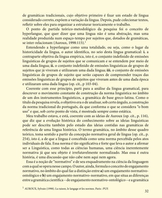 32
de gramáticas tradicionais, cujo objetivo primeiro é fixar um estado de língua
considerado correto, expõem a variação da língua. Depois, pude colecionar textos,
refletir sobre eles para organizar a estruturar teoricamente o trabalho.
O ponto de partida teórico-metodológico da pesquisa foi o conceito de
hyperlangue, que quer dizer que uma língua não é uma abstração, mas uma
realidade produzida num espaço-tempo por sujeitos que, dotados de gramáticas,
se inter-relacionam (Auroux, 1998:115).1
Entendendo a hyperlangue como uma totalidade, ou seja, como o lugar da
historicidade da língua, o autor identifica, no seio desta língua gramatical: i. a
contraparte objetiva da língua empírica, isto é, o conjunto indefinido de emissões
linguísticas de grupos de sujeitos que se comunicam e se entendem por meio de
uma dada língua; ii. o conjunto indefinido de emissões linguísticas de grupos de
sujeitos que já viveram e utilizaram uma dada língua; iii. o conjunto de emissões
linguísticas de grupos de sujeito que serão capazes de compreender traços das
emissões linguísticas de grupos de sujeitos que viveram antes de uma dada época
e utilizaram uma dada língua (op. cit., p 103-04).
Coerente com esse princípio, parti para a análise da língua gramatical, para
descrever o movimento constante de construção da norma linguística no âmbito
de um dos instrumentos linguísticos, a gramática de base greco-latina. Como o
título da pesquisa revela, o objetivo era o de analisar, sob certo ângulo, a construção
da norma tradicional do português, da que conforma o que se considera “o bom
uso” e que, sob certo ponto de vista, é mostrada sempre como estática.
Meu trabalho estava, e está, coerente com as ideias de Auroux (op. cit., p. 116),
que diz que a evolução histórica do conhecimento sobre as ideias linguísticas
pode ser descrita também pelo estudo das ideias contidas nas gramáticas de
referência de uma língua histórica. O termo gramática, no âmbito desse quadro
teórico, toma sentido a partir da concepção normativa geral de língua (op. cit., p.
254), isto é, a de que a língua é concebida como uma norma percebida pelos atos
individuais de fala. Essa norma é tão significativa e forte que leva o autor a afirmar
ser a Linguística, como todas as ciências humanas, uma ciência inerentemente
normativa já que seu objeto é irrefutavelmente normalizado. Mas essa é outra
história, é uma discussão que não cabe nem aqui nem agora.
Essa é a noção de “normativo” e de seu enquadramento na ciência da linguagem
comaqualseoperanessecampo.Oautor,ainda,formulaoconceitodeengajamento
normativo, no âmbito do qual faz a distinção entre a) um engajamento normativo-
ontológico e b) um engajamento normativo-normativo, em que situa as diferenças
entre a gramática científica – de engajamento normativo-ontológico – e a gramática
1
AUROUX, Sylvain (1998). La raison, le langage et les normes. Paris : PUF.
 