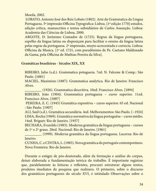 34
Moeda, 2002.
LOBATO, Antonio José dos Reis Lobato (1802). Arte da Grammatica da Lingua
Portugueza. 5ª impressão Officina Typografica: Lisboa. [1ª edição 1770] estudos,
edição crítica, manuscritos e textos subsidiários de Carlos Assunção. Lisboa:
Academia das Ciências de Lisboa, 2000.
ARGOTE, D. Jerônimo Contador de (1725). Regras da língua portugueza,
espelho da língua latina ou disposiçam para facilitar o ensino da lingua latina
pelas regras da portuguesa. 2ª impressão, muyto acrecentada e correcta. Lisboa:
Officina da Musica. [1ª ed. 1721, com pseudônimo de Pe. Caetano Maldonado
da Gama, pela Officina de Mathias Pereira da Silva].
Gramáticas brasileiras - Séculos XIX, XX
RIBEIRO, Julio (s.d.). Grammatica potugueza. 7ed. N. Falcone & Comp.: São
Paulo. [1881]
MACIEL, Maximino (1887). Grammatica analytica. Rio de Janeiro: Francisco
Alves.
_________ (1926). Grammatica descritiva. 10ed. Francisco Alves. [1894]
RIBEIRO, João (1904). Grammatica portugueza – curso superior. 11ed.
Francisco Alves. [1887]
PEREIRA, E. C. (1945) Gramática expositiva – curso superior. 65 ed. Nacional
: São Paulo. [1907]
ALI, Said (s.d.). Gramática secundária. 4ed. Melhoramentos: São Paulo. [~1924]
LIMA, Rocha (1969). Gramática normativa da língua portuguêsa – curso médio.
14ed. Briguet: Rio de Janeiro. [1957]
BECHARA, Evanildo (1983). Moderna gramática da língua portuguesa – cursos
de 1º e 2º graus. 28ed. Nacional: Rio de Janeiro. [1961]
_________ (1999). Moderna gramática da língua portuguesa. Lucerna: Rio de
Janeiro.
CUNHA,C.eCINTRA,L.(1985).Novagramáticadoportuguêscontemporâneo.
Nova Fronteira: Rio de Janeiro.
Durante o estágio de pós-doutorado, além da formação e análise do corpus,
deixei elaborada a fundamentação teórica do trabalho. É importante registrar
que, paralelamente às leituras e reflexões, procurei estruturar alguns textos,
produtos imediatos da pesquisa que realizava. O primeiro, sobre o discurso
dos gramáticos portugueses do século XVI, é intitulado Observações sobre o
 
