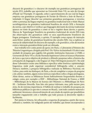 35
discurso do gramático e o discurso do exemplo nas gramáticas portuguesas do
século XVI, trabalho que apresentei na Université Paris VII, no seio do Groupe
d’Étude sur l’Exemple. O segundo, sobre o aproveitamento do uso real da língua
empírica nas gramáticas portuguesas de Fernão de Oliveira e João de Barros, é
intitulado A língua ‘descrita’ nas primeiras gramáticas portuguesas; o terceiro,
sobre a presença da língua empírica na gramática tradicional tem o título Marcas
sociolinguísticas na gramática tradicional brasileira do século XIX: a formação
da norma, cujo objetivo é verificar que linguagem desviante da norma tradicional
aparece no texto da gramática e como se faz o registro desse desvio; o quarto,
Marcas da ‘hyperlangue’ brasileira na gramática tradicional do século XIX trata
das observações dos gramáticos sobre os usos especificamente brasileiros da
língua portuguesa. Finalmente, o quinto, O exemplo como espaço da interação
autor/leitor: análise de gramáticas brasileiras dos séculos XIX, visa a explorar as
marcas de subjetividade do discurso do exemplo, e do gramático, a fim de mostrar
como a interação gramático/leitor pode ser efetuada.
Esse trabalho teve como ponto de apoio, em Paris, o Laboratoire d’Histoire des
Théories Linguistiques, dirigido pela Prof.ª Dr.ª Sylvie Archaimbault. O Labo é uma
unidade de pesquisa que engloba três grandes instituições francesas: o CNRS, a
Université de Paris VII e a École Normale Supérieure Letres et Sciences Humaines
de Lyon e que tem o objetivo de produzir e difundir pesquisas sobre a história das
concepções da linguagem e das línguas (cf. http://htl.linguist.jussieu.fr/). Na sede
desse Laboratório existe uma biblioteca específica sobre história e epistemologia
linguística, onde pude organizar considerável bibliografia sobre o assunto.
Destaco, também, a pesquisa bibliográfica realizada na Biblioteca Nacional, em
Lisboa, para onde me desloquei, de Paris, a fim de completar o corpus da pesquisa
e de coletar, também, alguns textos teóricos específicos sobre a língua portuguesa.
Além destas, outras as bibliotecas foram habitualmente frequentadas durante o
estágio como, por exemplo: a BNF – Bibliothéque National de France; a MSH
– Bibliothéque de la Maison de Science del l’Homme e a Bibliothèque de Paris
III – Sorbonne Nouvelle. Esse fato não parece relevante, mas, pelo menos para
mim, foi de extrema importância. O hábito de realizar o trabalho de pesquisa em
bibliotecas públicas (o que não é comum no Brasil), com todo conforto material e
ambiental, favoreceu o desenvolvimento de um estado de espírito que possibilitou
tamanho engajamento com o trabalho que tudo parecia se desenrolar rápida e
facilmente.
Pari passu às leituras, fui esboçando o esquema da pesquisa a partir das novas
reflexões e, também, fui redigindo partes do trabalho, que foram incorporadas à
 