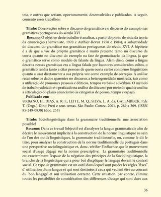 36
tese, e outras que seriam, oportunamente, desenvolvidas e publicados. A seguir,
comento esses trabalhos:
Título: Observações sobre o discurso do gramático e o discurso do exemplo nas
gramáticas portuguesas do século XVI
Resumo: O objetivo deste trabalho é analisar, a partir do ponto de vista da teoria
da enunciação (Benveniste, 1970 e Authier-Revuz 1978 e 1984), a subjetividade
do discurso do gramático nas gramáticas portuguesas do século XVI. A hipótese
é a de que a voz do próprio gramático é muito presente tanto no discurso da
teoria quanto no discurso do exemplo na fase de gramatização da língua, já que
o gramático serve como modelo de falante da língua. Além disso, como a língua
descrita nessas gramáticas era a língua falada por locutores considerados cultos, o
gramático tendia tanto a citar pessoas de quem ouvia certos contornos linguísticos
quanto a usar diretamente a sua própria voz como exemplo de correção. A análise
recai sobre os dados aparentes no discurso, a heterogeneidade mostrada, tais como
a utilização de pronomes pessoais e dêiticos, tempos verbais e advérbios. O método
de trabalho adotado é o praticado na análise do discurso por meio do qual se analisa
a articulação do plano enunciativo às categorias de pessoa, tempo e espaço.
Publicado em:
URBANO, H., DIAS, A. R. F.; LEITE, M. Q.; SILVA, L. A. da; GALEMBECK, P.de
T. (Orgs.) Dino Preti e seus temas. São Paulo: Cortez, 2001. p. 289 a 309. (ISBN
85-249-0830) (doc. 253)
Título: Sociolinguistique dans la grammaire traditionnelle: une association
possible?
Resumo: Dans ce travail l’objectif est d’analyser la langue grammaticale afin de
décrire le mouvement implicite à la construction de la norme linguistique au sein
de l’un des outils linguistiques, la grammaire traditionnelle, ou, comme le dit le
titre, pour analyser la construction de la norme traditionnelle du portugais dans
une perspective sociolinguistique et, donc, vérifier l’influence que le mouvement
social d’usage dégage sur la norme prescriptive. La grammaire traditionnelle
est exactemment l’espace de la négation des principes de la Sociolinguistique, la
branche de la linguistique qui a pour but d’expliquer le langage devant le context
social. Ce type de grammaire est un outil dans lequel sont posées les règles “fixes”
d’ utilisation d’une langue et qui sont destinées à ceux qui veulent être au courant
du ‘bon langage’ et son utilisation correcte. Cette situation, par contre, élimine
toutes les possibilités de considération des différences d’usage qui sont dues aux
 