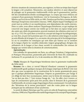 37
diverses situations de communication, aux registres, ou bien au temps dans lequel
la langue a été actualisée. Néanmoins, une analyse attentive et aussi dépourvue
de préjugés sur la grammaire traditionnelle révèle que le grammairien, parfois,
fait des considérations d’ordre sociolinguistique. Le corpus que nous utilisons est
composé d’une grammaire brésilienne: c’est la Grammatica Portugueza, de Julio
Ribeiro, qui l’a écrite au XIXe siècle, en 1881. L’analyse qui l’on fait a comme support
théorique l’empirisme externaliste (Auroux, 1998), d’après lequel l’intelligence est
avant tout un artifice et ses manifestations sont dépendantes des outils externes.
Dans ce cadre, nous allons analyser l’hyperlangue brésilienne, ce qui implique de
concevoir une langue comme une réalité qui se fait dans un espace-temps pour
des sujets qui, dotés de grammaires, peuvent mantenir des rélations entre eux (cf.
op. cit. p. 115). On a pris dans ce travail un concept très large de Sociolinguistique,
ça veut dire, on part de la premisse que s’il y a des relations entre langue et societé
au sein d’études de la langue il y a, au moins, des principes de la Sociolinguistique.
Ici on va considérer les remarques qui sont faites par l’auteur sur la variation
de la langue d’après les variables dialectales (région géographique d’origine des
utilisateurs de la langue et leur classe sociale) et contextuelles (les niveaux de
langage qui varient selon la situation de communication).
Apresentação:
Este trabalho foi apresentado em Paris, no colloque Variation, Catégorisations
et Pratiques Discoursives, promovido pela Université de Paris III e realizado na
Sorbonne IV, no período de 12 a 14 de setembro de 2002. (doc. 50-51)
Título: Marques de l’hyperlangue brésilienne dans la grammaire traditionelle
du XIXe siécle
Resumo: On a dans ce travail l’objectif d’analyser comment la grammaire
traditionnelle garde quelques marques de la langue empirique du Brésil. Cela veut
dire que nous occuperons de la construction de la norme grammaticale parce
que si quelque phénomène linguistique s’impose au grammairien par l’usage il
est obligé de faire leur reconaissance, même sous la forme de remarque comme
“on ne doit pas dire...”, “c’est vicieux l’usage de...” etc. En effet, c’est à travers ce
type de commentaire qu’on peut être proche, dans le domaine de la grammaire
traditionnelle, de certains usages linguistigues d’une communauté. Ces indications
des “déviations de la norme prescriptive” sont des vraies pistes sur la langue
pratiquée par les utilisateurs d’une synchronie.
Le point de départ théorique que l’on a pris est celui de l’empirisme externaliste
(Auroux,1998)avecl’hypothèsedesoutilslinguistiquesetleconceptd’hyperlangue.
 
