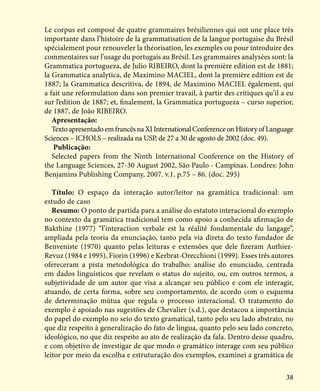 38
Le corpus est composé de quatre grammaires brésiliennes qui ont une place très
importante dans l’histoire de la grammatisation de la langue portugaise du Brésil
spécialement pour renouveler la théorisation, les exemples ou pour introduire des
commentaires sur l’usage du portugais au Brésil. Les grammaires analysées sont: la
Grammatica portugueza, de Julio RIBEIRO, dont la première edition est de 1881;
la Grammatica analytica, de Maximino MACIEL, dont la première edition est de
1887; la Grammatica descritiva, de 1894, de Maximino MACIEL également, qui
a fait une reformulation dans son premier travail, à partir des critiques qu’il a eu
sur l’edition de 1887; et, finalement, la Grammatica portugueza – curso superior,
de 1887, de João RIBEIRO.
Apresentação:
TextoapresentadoemfrancêsnaXIInternationalConferenceonHistoryofLanguage
Sciences – ICHOLS – realizada na USP, de 27 a 30 de agosto de 2002 (doc. 49).
Publicação:
Selected papers from the Ninth International Conference on the History of
the Language Sciences, 27-30 August 2002, São Paulo - Campinas. Londres: John
Benjamins Publishing Company, 2007. v.1. p.75 – 86. (doc. 295)
Título: O espaço da interação autor/leitor na gramática tradicional: um
estudo de caso
Resumo: O ponto de partida para a análise do estatuto interacional do exemplo
no contexto da gramática tradicional tem como apoio a conhecida afirmação de
Bakthine (1977) “l’interaction verbale est la réalité fondamentale du langage”,
ampliada pela teoria da enunciação, tanto pela via direta do texto fundador de
Benveniste (1970) quanto pelas leituras e extensões que dele fizeram Authiez-
Revuz (1984 e 1995), Fiorin (1996) e Kerbrat-Orecchioni (1999). Esses três autores
ofereceram a pista metodológica do trabalho: análise do enunciado, centrada
em dados linguísticos que revelam o status do sujeito, ou, em outros termos, a
subjetividade de um autor que visa a alcançar seu público e com ele interagir,
atuando, de certa forma, sobre seu comportamento, de acordo com o esquema
de determinação mútua que regula o processo interacional. O tratamento do
exemplo é apoiado nas sugestões de Chevalier (s.d.), que destacou a importância
do papel do exemplo no seio do texto gramatical, tanto pelo seu lado abstrato, no
que diz respeito à generalização do fato de língua, quanto pelo seu lado concreto,
ideológico, no que diz respeito ao ato de realização da fala. Dentro desse quadro,
e com objetivo de investigar de que modo o gramático interage com seu público
leitor por meio da escolha e estruturação dos exemplos, examinei a gramática de
 