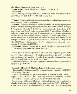 39
Julio Ribeiro, Grammatica Portuguesa, 1881.
Apresentação: Groupe d’Étude sur l’Exemple, Univ. Paris VII.
Publicação:
PRETI, D. (Org.) Interação na fala e na escrita. São Paulo: Humanitas/FFLCH/
USP, 2001, p. 227-252. (ISBN 85-7406-054-6) (doc. 245)
Título: A ‘hiperlíngua’ brasileira na construção da norma linguístico gramatical:
um estudo de gramáticas do século XX
Resumo: O objetivo deste estudo é analisar como o uso da língua portuguesa
do Brasil está registrado na gramática tradicional. Para tanto, partimos da noção
de “empirismo externalista”, da “hipótese dos instrumentos linguísticos” e do
“conceito de hiperlíngua”, conforme Auroux, 1998. A metodologia adotada é a
análise de corpus, que é composto de duas gramáticas brasileiras, importantes
na história da gramatização da língua portuguesa do Brasil, especialmente por
renovar a teorização, os exemplos ou por introduzir comentários sobre o uso do
português no Brasil. As gramáticas analisadas são: a Grammatica portugueza, de
Julio RIBEIRO, cuja primeira edição é de 1881 e a Grammatica portugueza – curso
superior, de 1887, de João RIBEIRO.
Publicação: Estudios Portugueses. Revista de Filología Portuguesa, v. 5 : 103-
112. Salamanca, 2005. ISSN: 1579-6825. (doc. 240)
Enfim, posso dizer que o período de pós-doutorado propiciou oportunidade
ímpar de participação em grupos de estudo e seminários, o que muito contribuiu
para o andamento do trabalho que vinha desenvolvendo, pois permitia a troca
constante de informações com os colegas franceses.
Para, também, dar uma ideia dessa experiência, apresento alguns dos seminários
e grupos de que participei:
Séminaire d’Histoire & d’Épistemologie des Sciences du Langage
Responsable: Sylvain Auroux (ENS Lettres et Sciences Humaines / UMR7597
CNRS/Paris 7) (doc. 217)
Avec la collaboration de: Sylvie Archainbault (UMR7597 CNRS / Paris 7),
Jacqueline Léon (UMR7597 CNRS / Paris 7) et Francine Mazière (ENS Lettres et
Sciences Humaines / Paris XIII, Celex, UMR 7597 CNRS / Paris 7)
Esse seminário foi desenvolvido com a participação de diferentes pesquisadores,
oriundos de diversas universidades francesas e brasileiras (USP e UNICAMP).
A abertura ficou sob a responsabilidade de Sylvain Auroux, responsável pelo
 