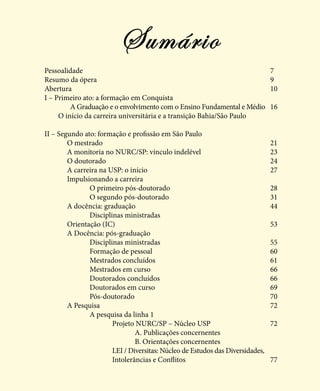 Pessoalidade									7
Resumo da ópera								9
Abertura									10
I – Primeiro ato: a formação em Conquista					
	 A Graduação e o envolvimento com o Ensino Fundamental e Médio	 16		
O início da carreira universitária e a transição Bahia/São Paulo			
II – Segundo ato: formação e profissão em São Paulo				
	O mestrado 								21
	 A monitoria no NURC/SP: vínculo indelével				 23
	O doutorado								24
	A carreira na USP: o início						27
	 Impulsionando a carreira	
		O primeiro pós-doutorado					28
		O segundo pós-doutorado					31
	A docência: graduação						44
		Disciplinas ministradas					
	Orientação (IC)							53
	A Docência: pós-graduação						
		Disciplinas ministradas					55
		Formação de pessoal						60
		Mestrados concluídos						61		
		Mestrados em curso						66
		Doutorados concluídos					66
		Doutorados em curso						69
		Pós-doutorado							70		
	A Pesquisa								72
		 A pesquisa da linha 1 				
			 Projeto NURC/SP – Núcleo USP			 72
				A. Publicações concernentes
				B. Orientações concernentes
			 LEI / Diversitas: Núcleo de Estudos das Diversidades,
			Intolerâncias e Conflitos				77
Sumário
 