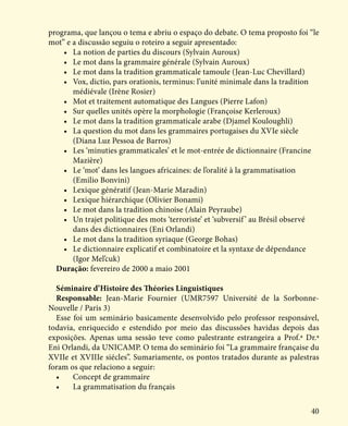 40
programa, que lançou o tema e abriu o espaço do debate. O tema proposto foi “le
mot” e a discussão seguiu o roteiro a seguir apresentado:
•	 La notion de parties du discours (Sylvain Auroux)
•	 Le mot dans la grammaire générale (Sylvain Auroux)
•	 Le mot dans la tradition grammaticale tamoule (Jean-Luc Chevillard)
•	 Vox, dictio, pars orationis, terminus: l’unité minimale dans la tradition 	 	
	 médiévale (Irène Rosier)
•	 Mot et traitement automatique des Langues (Pierre Lafon)
•	 Sur quelles unités opère la morphologie (Françoise Kerleroux)
•	 Le mot dans la tradition grammaticale arabe (Djamel Kouloughli)
•	 La question du mot dans les grammaires portugaises du XVIe siècle 	 	
	 (Diana Luz Pessoa de Barros)
•	 Les ‘minuties grammaticales’ et le mot-entrée de dictionnaire (Francine 	 	
	Mazière)
•	 Le ‘mot’ dans les langues africaines: de l’oralité à la grammatisation 	 	
	 (Emilio Bonvini)
•	 Lexique génératif (Jean-Marie Maradin)
•	 Lexique hiérarchique (Olivier Bonami)
•	 Le mot dans la tradition chinoise (Alain Peyraube)
•	 Un trajet politique des mots ‘terroriste’ et ‘subversif’ au Brésil observé 	 	
	 dans des dictionnaires (Eni Orlandi)
•	 Le mot dans la tradition syriaque (George Bohas)
•	 Le dictionnaire explicatif et combinatoire et la syntaxe de dépendance 	 	
	 (Igor Mel’cuk)
Duração: fevereiro de 2000 a maio 2001
Séminaire d’Histoire des Théories Linguistiques
Responsable: Jean-Marie Fournier (UMR7597 Université de la Sorbonne-
Nouvelle / Paris 3)
Esse foi um seminário basicamente desenvolvido pelo professor responsável,
todavia, enriquecido e estendido por meio das discussões havidas depois das
exposições. Apenas uma sessão teve como palestrante estrangeira a Prof.ª Dr.ª
Eni Orlandi, da UNICAMP. O tema do seminário foi “La grammaire française du
XVIIe et XVIIIe siécles”. Sumariamente, os pontos tratados durante as palestras
foram os que relaciono a seguir:
•	 Concept de grammaire
•	 La grammatisation du français
 