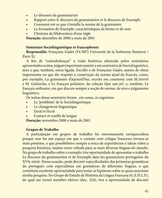 41
•	 Le discours du grammairien
•	 Rapport entre le discours du grammairien et le discours de l’exemple
•	 Comment est-ce que s’installa la norme de la grammaire
•	 La formation de l’exemple: caractéristiques de forme et de sens
•	 L’histoire de l’élaboration d’une règle
Duração: dezembro de 2000 a maio de 2001
Séminaire Sociolinguistique et francophonie
Responsable: Françoise Gadet (F4 S07) Université de la Sorbonne-Nanterre /
Paris X)
A fim de “contrabalançar” a visão histórica oferecida pelos seminários
apresentados acima, julguei importante assistir a um seminário de Sociolinguística,
área a que, também, estou ligada. Escolhi o de Françoise Gadet, autora de obras
importantes no que diz respeito à construção da norma atual do francês, como,
por exemplo, La grammaire d’aujourd’hui, escrito em coautoria com M.Arrivé
e M. Galmiche, e Le français polulaire, da coleção Que sais-je?, e, também, Le
français ordinaire, em que discute sempre a noção de norma, de erro e julgamento
linguístico.
Os temas desse seminário foram, em suma, os seguintes:
•	 Le ‘problème’ de la Sociolinguistique
•	 Le changement linguistique
•	 L’oral et l’écrit
•	 Contact et conflit de langue
Duração: novembro 2000 a maio de 2001
Grupos de Trabalho
A participação em grupos de trabalho foi extremamente enriquecedora
porque esse foi um espaço em que o contato com colegas franceses tornou-se
mais próximo, o que possibilitava sempre a troca de experiências e ideias sobre a
pesquisa histórica, muitas vezes voltada para as mais diversas línguas do mundo.
No grupo de trabalho sobre o exemplo, tive oportunidade de apresentar o trabalho
Le discours du grammairien et de l’exemple dans les grammaires portugaises du
XVIe siécle. Nessa ocasião, pude discutir especificidades das primeiras gramáticas
do português com especialistas em gramáticas de diferentes línguas, o que
constituiu excelente oportunidade para testar as hipóteses sobre as quais assentam
minha pesquisa. No Grupo de Estudo de História da Língua Francesa (G.E.H.L.F),
do qual me tornei membro efetivo (doc. 224), tive a oportunidade de discutir
 