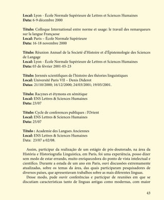 43
Local: Lyon - École Normale Supérieure de Lettres et Sciences Humaines
Data: 6-9 décembre 2000
Título: Colloque International entre norme et usage: le travail des remarqueurs
sur la langue Françaose
Local: Paris – École Normale Supérieure
Data: 16-18 novembre 2000
Título: Réunion Annuel de la Societé d’Histoire et d’Épistemologie des Sciences
de Langage
Local: Lyon - École Normale Supérieure de Lettres et Sciences Humaines
Data: 03 de février 2001-05-23
Título: Jornnés scientifiques de l’histoire des théories linguistiques
Local: Université Paris VII – Denis Diderot
Datas: 21/10/2000; 16/12/2000; 24/03/2001; 19/05/2001.
Título: Racynes et étymons en sémitique
Local: ENS Lettres & Sciences Humaines
Data: 23/07
Título: Cycle de conferences publiques : l’Orient
Local: ENS Lettres & Sciences Humaines
Data: 25/07
Título : Academie des Langues Anciennes
Local: ENS Lettres & Sciences Humaines
Data: 23/07 a 02/08.
Assim, participar da realização de um estágio de pós-doutorado, na área da
História e Historiografia Linguística, em Paris, foi uma experiência, posso dizer
sem medo de estar errando, muito enriquecedora do ponto de vista intelectual e
científico. Durante a estada de um ano em Paris, ouvi discussões extremamente
atualizadas, sobre os temas da área, das quais participaram pesquisadores de
diversos países, que apresentavam trabalhos sobre as mais diferentes línguas.
Desse modo, pude ouvir conferências e participar de reuniões em que se
discutiam características tanto de línguas antigas como modernas, com maior
 