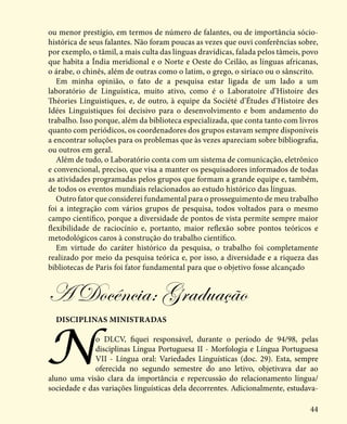 44
ou menor prestígio, em termos de número de falantes, ou de importância sócio-
histórica de seus falantes. Não foram poucas as vezes que ouvi conferências sobre,
por exemplo, o tâmil, a mais culta das línguas dravídicas, falada pelos tâmeis, povo
que habita a Índia meridional e o Norte e Oeste do Ceilão, as línguas africanas,
o árabe, o chinês, além de outras como o latim, o grego, o siríaco ou o sânscrito.
Em minha opinião, o fato de a pesquisa estar ligada de um lado a um
laboratório de Linguística, muito ativo, como é o Laboratoire d’Histoire des
Théories Linguistiques, e, de outro, à equipe da Société d’Études d’Histoire des
Idées Linguistiques foi decisivo para o desenvolvimento e bom andamento do
trabalho. Isso porque, além da biblioteca especializada, que conta tanto com livros
quanto com periódicos, os coordenadores dos grupos estavam sempre disponíveis
a encontrar soluções para os problemas que às vezes apareciam sobre bibliografia,
ou outros em geral.
Além de tudo, o Laboratório conta com um sistema de comunicação, eletrônico
e convencional, preciso, que visa a manter os pesquisadores informados de todas
as atividades programadas pelos grupos que formam a grande equipe e, também,
de todos os eventos mundiais relacionados ao estudo histórico das línguas.
Outro fator que considerei fundamental para o prosseguimento de meu trabalho
foi a integração com vários grupos de pesquisa, todos voltados para o mesmo
campo cientifico, porque a diversidade de pontos de vista permite sempre maior
flexibilidade de raciocínio e, portanto, maior reflexão sobre pontos teóricos e
metodológicos caros à construção do trabalho científico.
Em virtude do caráter histórico da pesquisa, o trabalho foi completamente
realizado por meio da pesquisa teórica e, por isso, a diversidade e a riqueza das
bibliotecas de Paris foi fator fundamental para que o objetivo fosse alcançado
Disciplinas ministradas
No DLCV, fiquei responsável, durante o período de 94/98, pelas
disciplinas Língua Portuguesa II - Morfologia e Língua Portuguesa
VII - Língua oral: Variedades Linguísticas (doc. 29). Esta, sempre
oferecida no segundo semestre do ano letivo, objetivava dar ao
aluno uma visão clara da importância e repercussão do relacionamento língua/
sociedade e das variações linguísticas dela decorrentes. Adicionalmente, estudava-
A Docência: Graduação
 