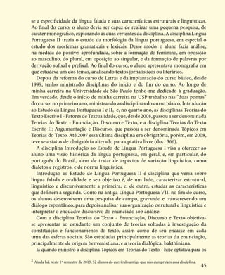 45
se a especificidade da língua falada e suas características estruturais e linguísticas.
Ao final do curso, o aluno devia ser capaz de realizar uma pequena pesquisa, de
caráter monográfico, explorando as duas vertentes da disciplina. A disciplina Língua
Portuguesa II trazia o estudo da morfologia da língua portuguesa, em especial o
estudo dos morfemas gramaticais e lexicais. Desse modo, o aluno fazia análise,
na medida do possível aprofundada, sobre a formação do feminino, em oposição
ao masculino, do plural, em oposição ao singular, e da formação de palavras por
derivação sufixal e prefixal. Ao final do curso, o aluno apresentava monografia em
que estudava um dos temas, analisando textos jornalísticos ou literários.
Depois da reforma do curso de Letras e da implantação do curso básico, desde
1999, tenho ministrado disciplinas do início e do fim do curso. Ao longo de
minha carreira na Universidade de São Paulo tenho-me dedicado à graduação.
Em verdade, desde o início de minha carreira na USP trabalho nas “duas pontas”
do curso: no primeiro ano, ministrando as disciplinas do curso básico, Introdução
ao Estudo da Língua Portuguesa I e II, e, no quarto ano, as disciplinas Teorias do
Texto Escrito I - Fatores de Textualidade, que, desde 2008, passou a ser denominada
Teorias do Texto - Enunciação, Discurso e Texto, e a disciplina Teorias do Texto
Escrito II: Argumentação e Discurso, que passou a ser denominada Tópicos em
Teorias do Texto. Até 2007 essa última disciplina era obrigatória, porém, em 2008,
teve seu status de obrigatória alterado para optativa livre (doc. 366).
A disciplina Introdução ao Estudo de Língua Portuguesa I visa a oferecer ao
aluno uma visão histórica da língua portuguesa, em geral, e, em particular, do
português do Brasil, além de tratar de aspectos de variação linguística, como
dialetos e registros, e de norma linguística.
Introdução ao Estudo de Língua Portuguesa II é disciplina que versa sobre
língua falada e oralidade e seu objetivo é, de um lado, caracterizar estrutural,
linguístico e discursivamente a primeira, e, de outro, estudar as características
que definem a segunda. Como na antiga Língua Portuguesa VII, no fim do curso,
os alunos desenvolvem uma pesquisa de campo, gravando e transcrevendo um
diálogo espontâneo, para depois analisar sua organização estrutural e linguística e
interpretar o enquadre discursivo do enunciado sob análise.
Com a disciplina Teorias do Texto - Enunciação, Discurso e Texto objetiva-
se apresentar ao estudante um conjunto de teorias voltadas à investigação da
constituição e funcionamento do texto, assim como de seu encaixe em cada
uma das esferas sociais. São estudadas principalmente as teorias da enunciação,
principalmente de origem benvenistiana, e a teoria dialógica, bakthiniana.
Já quando ministro a disciplina Tópicos em Teorias do Texto - hoje optativa para os
2
Ainda há, neste 1º semestre de 2013, 52 alunos do currículo antigo que não cumpriram essa disciplina.
 