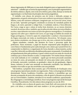 46
alunos ingressantes de 2008 para cá, mas ainda obrigatória para os ingressantes de anos
anteriores2
- trabalho que as teorias da argumentação, com os princípios argumentativos
da retórica clássica e, depois, com os da nova retórica, para, então, alcançar as teorias da
argumentação e no final tratar de princípios das teorias pragmáticas.
O trabalho com alunos do primeiro ano de Letras é delicado, porque os
ingressantes, em geral, entram para o Curso sem conhecer sua estrutura e objetivos.
Muitos, como eles mesmos confessam, imaginam que, no Curso de Letras, iriam,
de um lado, “aprender português”, estudando as normas da variedade padrão da
língua e, de outro, aprender a redigir bem. A realidade, todavia, é bem diferente.
No Curso, exige-se que o aluno já tenha bom domínio, ou ao menos domínio
razoável, da norma culta e, também, que já saiba articular ideias em textos falados e
escritos, especialmente nos textos escritos dos gêneros monográficos. O estudante
ingressa sem saber que o objetivo do Curso, no que tange ao âmbito do estudo da
língua portuguesa, é torná-lo capaz de compreender e analisar o funcionamento
da língua enunciada em todas as manifestações discursivas. Tal situação causa,
para muitos estudantes, um choque que os leva, não raro, a desistir da Faculdade.
Alguns estudantes, contudo, não desistem do Curso e procuram ajuda dos
professores. Nesse momento, o papel do docente responsável pelas disciplinas do
curso básico é fundamental, pois é pela interação com o aluno que é possível levá-lo a
compreender os objetivos e a organização do Curso, fazendo-o, dessa maneira, aceitar
o que lhe é oferecido nas diferentes disciplinas pelas quais vai passando. O resultado do
acompanhamento feito pelo professor, a quem o aluno recorre em razão do vínculo de
confiança que se firma durante as aulas, é compensador. Vivi muitas dessas situações
e me senti realizada ao ver o estudante – aquele que me havia procurado assustado,
no início do curso, até pensando em desistir de Letras para tentar outra carreira -
já formado, exercendo a profissão, ou graduado e aluno de pós-graduação. Alguns
desses, inclusive, já estão com mestrado ou doutorado concluídos. Isso alimenta e
mantêm vivos todos os que são envolvidos com essa profissão.
Vale lembrar, a propósito desse assunto, que a Pró-Reitoria de Graduação criou
um programa especial para atender aos ingressantes. Trata-se do programa de bolsas
denominado Tutoria Acadêmico Científica, cujo objetivo é possibilitar que um
docente acompanhe de perto três estudantes, a fim de apoiá-lo durante seu primeiro
ano na Universidade e, também, introduzi-lo no mundo acadêmico, apresentando-
lhealinguagemeametodologiacientíficas.EsseéumprogramaespecialdeIniciação
Científica. Pessoalmente, tive dois alunos desse programa no ano de 2012.
Já o trabalho com os alunos de quarto ano é mais fácil, sob esse ponto de vista,
pois a tal altura, o estudante está mais maduro e já tem perspectiva de como
 