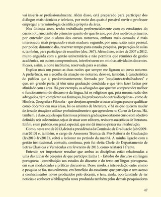 47
vai inserir-se profissionalmente. Além disso, está preparado para participar dos
diálogos mais técnicos e teóricos, por meio dos quais é possível ouvir o professor
empregar a terminologia científica própria da área.
Nos últimos anos, tenho trabalhado preferencialmente com os estudantes do
curso noturno, tanto do primeiro quanto do quarto ano, por dois motivos: primeiro,
por entender que o aluno dos cursos noturnos, embora mais cansado, é mais
interessado, mais preparado e mais maduro; segundo, por uma razão mais pessoal,
por poder, durante o dia, reservar tempo para estudo, pesquisa, preparação de aulas
e, também, para participar de reuniões (doc. 367). Além disso, estive de 2007 a 2012,
muito engajada com a gestão universitária e não permitia que reuniões de gestão
acadêmica, ou outros compromissos, interferissem em minhas atividades docentes.
Ficava, assim, a noite incólume, reservada para o ensino.
Explico mais um pouco as duas razões que sempre me ligaram ao curso noturno.
A preferência, ou a escolha da atuação no noturno, deve-se, também, à característica
do público que é, predominantemente, formado por “estudantes-trabalhadores” e
que, em grande parte, já têm uma graduação concluída e que vêm fazer Letras por
afinidade com a área. Há, por exemplo, os advogados que querem compreender melhor
o funcionamento do discurso e da língua, há os religiosos que, pela mesma razão dos
advogados, vêm completar sua formação, há professores de outras disciplinas - como de
História, Geografia e Filosofia - que desejam aprender a tratar a língua para se qualificar
como docentes em suas áreas, há os amantes de literatura, e há os que querem mudar
de área de atuação e utilizar profissionalmente o que aprendem no Curso de Letras. Há,
também,éclaro,aquelesquefazemsuaprimeiragraduaçãoeestãonocursocomobjetivo
definido,sejaodeensinar,sejaodeatuarcomeditores,revisoresoucríticosdeliteratura.
Enfim, é um público, em geral, especial, que me dá imenso prazer na interlocução.
Como,nesteanode2013,deixeiapresidênciadaComissãodeGraduação(abr2009-
mar2013) e, também, o cargo de Assessora Técnica da Pró-Reitoria de Graduação
(fev2010-fev2013), voltei a lecionar no período da manhã. A minha ligação com a
gestão institucional, contudo, continua, pois fui eleita Chefe do Departamento de
Letras Clássicas e Vernáculas em fevereiro de 2013, como relatarei à frente.
Entendo ser importante ressaltar que ambas as disciplinas estão relacionadas a
uma das linhas de pesquisa de que participo: Linha 1 - Estudos do discurso em língua
portuguesa - contribuição aos estudos do discurso e do texto em língua portuguesa,
em suas modalidades e práticas discursivas. Desse modo, a inter-relação entre ensino
e pesquisa se faz, naturalmente, em benefício do estudante, que participa e tem acesso
a conhecimentos novos produzidos pelo docente, e tem, ainda, oportunidade de ter
notícias e conhecer a bibliografia nova produzida também pelos demais pesquisadores
 