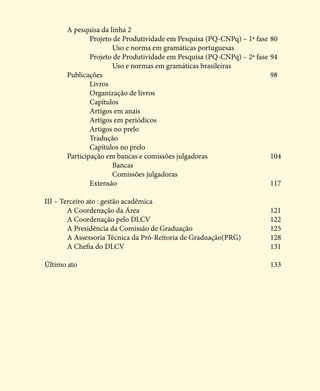 A pesquisa da linha 2							
		 Projeto de Produtividade em Pesquisa (PQ-CNPq) – 1ª fase	80
			 Uso e norma em gramáticas portuguesas
		 Projeto de Produtividade em Pesquisa (PQ-CNPq) – 2ª fase	94
			 Uso e normas em gramáticas brasileiras 				
	Publicações 								98
		Livros
		 Organização de livros
		Capítulos
		 Artigos em anais
		 Artigos em periódicos
		 Artigos no prelo
		Tradução
		 Capítulos no prelo
	 Participação em bancas e comissões julgadoras			 104
			Bancas
			Comissões julgadoras
		Extensão							117
III – Terceiro ato : gestão acadêmica					
	A Coordenação da Área						121
	A Coordenação pelo DLCV						122
	 A Presidência da Comissão de Graduação				 125
	 A Assessoria Técnica da Pró-Reitoria de Graduação(PRG)		 128	
	A Chefia do DLCV							131
Último ato									133
 