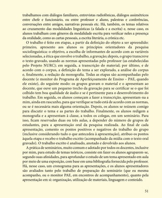 51
trabalhamos com diálogos familiares, entrevistas radiofônicas, diálogos assimétricos
entre chefe e funcionário, ou entre professor e aluno, palestras e conferências,
conversações entre amigos, narrativas pessoais etc. Há, também, os temas relativos
ao cruzamento das modalidades linguísticas (a falada e a escrita) e, nesse caso, os
alunos trabalham com gêneros da modalidade escrita para verificar neles a presença
da oralidade, como as cartas pessoais, a escrita literária, a crônica etc.
O trabalho é feito em etapas, a partir da definição do objeto a ser apreendido:
primeiro, apresento aos alunos os princípios orientadores da pesquisa
sociolinguística: o objetivo, a escolha de informantes de acordo com as variáveis
selecionadas, a ética que envolve o trabalho, a gravação; depois, o grupo transcreve
o texto gravado, usando as normas apresentadas pelo professor (as estabelecidas
pelo Projeto NURC); em seguida, a transcrição do material; por último, e de
acordo com o corpus, a definição do tema a ser explorado, a análise do corpus
e, finalmente, a redação da monografia. Todas as etapas são acompanhadas pelo
docente (e monitor do Programa de Aperfeiçoamento de Ensino – PAE, quando
ele existe), do seguinte modo: os grupos gravam o material e o apresentam ao
docente, que ouve um pequeno trecho da gravação para se certificar se o que foi
colhido tem boa qualidade de áudio e se é pertinente para o desenvolvimento do
trabalho. Em seguida, os alunos começam a fazer a transcrição, apresentam-na a
mim, ainda em rascunho, para que verifique se tudo está de acordo com as normas,
ou se é necessária mais alguma orientação. Depois, os alunos se reúnem comigo
para discutir o tema e as partes do trabalho. Finalmente, os alunos redigem a
monografia e a apresentam à classe, a todos os colegas, em um seminário. Para
isso, ficam reservadas duas ou três aulas, a depender do número de grupos de
estudantes, para a apresentação oral da pesquisa realizada. Ao final de cada
apresentação, comento os pontos positivos e negativos do trabalho do grupo
(inclusive considerando tudo o que antecedeu à apresentação), atribuo os pontos
àquela etapa e recebo o trabalho escrito (acompanhado da mídia com o texto oral
gravado). O trabalho escrito é analisado, anotado e devolvido aos alunos.
A prática de seminários, muito comum e adotado por todos os docentes, inclusive
por mim, para estudo de temas teóricos, consiste em fazer os alunos agruparem-se,
segundo suas afinidades, para aprofundar o estudo de um tema apresentado em aula
por meio de uma exposição, com base em uma bibliografia fornecida pelo professor.
Há, nesse caso, um cronograma para as apresentações, e os alunos apresentadores
são avaliados tanto pelo trabalho de preparação do seminário (que eu mesma
acompanho, ou o monitor PAE, em encontros de acompanhamento), quanto pela
apresentação em si: organização, utilização de materiais, linguagem e conteúdo.
 