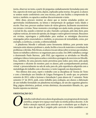 53
teoria, observar no texto, a partir de perguntas cuidadosamente formuladas para este
fim, aspectos do texto que serão, depois, explicados pelas teorias. Em geral, os alunos
se sentem muito confortáveis com essa técnica, pois isso facilita a compreensão da
teoria e, também, os capacita a analisar discursivamente o texto.
Além disso, procuro mostrar ao aluno que as teorias estudadas podem ser
aproveitadas imediatamente, na leitura e interpretação de qualquer texto, falado e
escrito. Para isso, procuro analisar textos de vários gêneros, facilmente encontráveis
nos jornais e revistas. Nesse momento a tecnologia nos ajuda muito, porque abrimos
o jornal do dia, usando a internet na sala e fazendo a projeção, pelo data show, para
explorar notícias, de textos de opinião, de charges e outros gêneros textuais. Buscamos
em revistas, reportagens e publicidades para analisar as estratégias discursivas
empregadas pelos enunciadores e, também, os processos de textualidade, como, por
exemplo, a coerência, a coesão, a referencialidade.
A plataforma Moodle é utilizada como ferramenta didática, pois permite mais
interação entre alunos e professor e, ainda, facilita a troca de materiais e a resolução de
problemas e dúvidas. Pelo fórum, os alunos trocam ideias sobre os temas que estudam,
fazem os trabalhos coletivos e se organizam para as aulas. Em 2009, trabalhou comigo
o doutorando Paulo Barroso, pelo PAE, que organizou as atividades no Moodle,
catalogouvídeosetextosparaasaulasecontrolouapostagemdeexercíciosnoMoodle.
Essa, também, foi uma parceria muito proveitosa para todos: para mim, pela ajuda
competente e eficiente do monitor; para os alunos, pelo acompanhamento pontual,
virtual e presencialmente na sala de aula; para ele, pela experiência adquirida com a
metodologia do trabalho com o discurso e o texto (segundo seu depoimento).
Nos últimos dois anos, repeti o trabalho com as disciplinas de Teorias do Texto
e com a Introdução aos Estudos de Língua Portuguesa II, sendo que, no primeiro
semestre de 2013, voltei a lecionar a Introdução I, para alunos de 1º semestre. Neste
semestre (1º de 2013), pedi, como trabalho para avaliação, aos alunos a elaboração
de um trabalho formulado em plataforma tecnológica, de um dos seguintes gêneros:
blog, página eletrônica, podcast, revista eletrônica, documentário filmado, etc., que
ficarão expostos na internet.
Orientação (IC)
Otrabalhoindividualcomoalunodegraduação,nosprogramasdeiniciação
científica, sempre teve espaço reservado na minha prática docente. A ele
dedico atenção especial, pois entendo que o estudante que se dispõe a
fazer mais do que lhe é exigido pelo currículo é forte candidato a ser
 