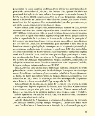 54
pesquisador e a seguir a carreira acadêmica. Posso afirmar isso com tranquilidade,
pois minha orientanda de IC, de 2003, Suzi Oliveira Lima, que fez com afinco sua
pesquisa de iniciação, tendo sido, inclusive homenageada com menção honrosa do
CNPq, fez, depois (2008) o mestrado na USP, na área de Linguística e atualmente
realiza o doutorado na University of Massachusetts Amherst, no Estados Unidos,
também na área de Linguística. Fico muito confortável por saber que tudo começou
em minha sala, no segundo semestre do curso básico.
Outros alunos, como Thiago Lauriti, também menção honrosa em 2005, tiveram
sucesso e continuam seus estudos. Alguns alunos que orientei mais recentemente, em
2007 e 2008, ou concluíram ou estão em fase de conclusão de seus cursos, com sucesso.
Dos alunos a seguir relacionados, alguns participaram de uma pesquisa coletiva
sobre a importância da licenciatura na formação do professor de português. O
interesse por esse assunto partiu dos próprios alunos, na ocasião em que estávamos,
nós do curso de Letras, nos movimentando para implantar o novo modelo de
licenciatura,comoexigiaalegislação.Nessaépoca,eueraaresponsávelpelacondução
do processo de implantação da licenciatura e era professora de Nivaldo Santos Filho,
que, muito interessado em discutir a inclusão das disciplinas de licenciatura na grade
curricular do curso de Letras, convidou mais quatro colegas para integrar o projeto
que montamos juntos. Todos participaram do Programa Ensinar com Pesquisa, da
Pró-Reitoria de Graduação e realizaram uma pesquisa qualitativa, entrevistando os
colegas de curso sobre o tema e discutindo os resultados a que chegavam. O trabalho
foi apresentado por dois desses alunos, no SIICUSP.
Rafael Aparecido Leite fez duas etapas de iniciação científica: a primeira, motivado
pelas aulas do curso de Introdução ao Estudo de Língua Portuguesa, para investigar,
dentro do âmbito da oralidade, o gênero entrevista radiofônica. Depois, já no curso
de Teorias do Texto, quis verificar como, na pesquisa brasileira, no recorte de teses
defendidas na USP, a teoria da enunciação é citada e reinterpretada. Na primeira
etapa, Rafael teve financiamento do CNPq e na segunda, da USP.
Juliana Moreira foi minha aluna no curso de Teorias do Texto e ficou motivada
a investigar mais de perto os gêneros do discurso. Essa aluna fez a IC sem nenhum
financiamento porque não quis parar de trabalhar. Mesmo desempenhando
funções de funcionária de empresa, realizou uma pesquisa séria e produtiva.
Também apresentou seu trabalho no SIICUSP, com muito sucesso. Em síntese,
estes são os estudantes orientados:
Alfredo Christofoletti. A licenciatura e a formação de professores de português.
2008. Iniciação científica (Filologia e Língua Portuguesa) - Universidade de São Paulo.
Ana Carolina Souza. A licenciatura e a formação de professores de português.
 