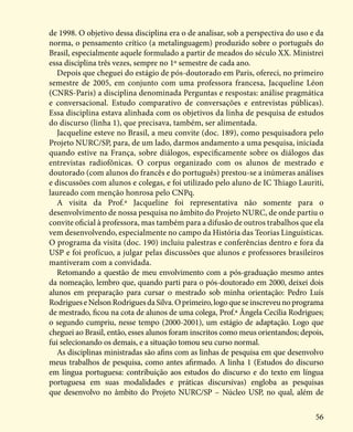 56
de 1998. O objetivo dessa disciplina era o de analisar, sob a perspectiva do uso e da
norma, o pensamento crítico (a metalinguagem) produzido sobre o português do
Brasil, especialmente aquele formulado a partir de meados do século XX. Ministrei
essa disciplina três vezes, sempre no 1º semestre de cada ano.
Depois que cheguei do estágio de pós-doutorado em Paris, ofereci, no primeiro
semestre de 2005, em conjunto com uma professora francesa, Jacqueline Léon
(CNRS-Paris) a disciplina denominada Perguntas e respostas: análise pragmática
e conversacional. Estudo comparativo de conversações e entrevistas públicas).
Essa disciplina estava alinhada com os objetivos da linha de pesquisa de estudos
do discurso (linha 1), que precisava, também, ser alimentada.
Jacqueline esteve no Brasil, a meu convite (doc. 189), como pesquisadora pelo
Projeto NURC/SP, para, de um lado, darmos andamento a uma pesquisa, iniciada
quando estive na França, sobre diálogos, especificamente sobre os diálogos das
entrevistas radiofônicas. O corpus organizado com os alunos de mestrado e
doutorado (com alunos do francês e do português) prestou-se a inúmeras análises
e discussões com alunos e colegas, e foi utilizado pelo aluno de IC Thiago Lauriti,
laureado com menção honrosa pelo CNPq.
A visita da Prof.ª Jacqueline foi representativa não somente para o
desenvolvimento de nossa pesquisa no âmbito do Projeto NURC, de onde partiu o
convite oficial à professora, mas também para a difusão de outros trabalhos que ela
vem desenvolvendo, especialmente no campo da História das Teorias Linguísticas.
O programa da visita (doc. 190) incluiu palestras e conferências dentro e fora da
USP e foi profícuo, a julgar pelas discussões que alunos e professores brasileiros
mantiveram com a convidada.
Retomando a questão de meu envolvimento com a pós-graduação mesmo antes
da nomeação, lembro que, quando parti para o pós-doutorado em 2000, deixei dois
alunos em preparação para cursar o mestrado sob minha orientação: Pedro Luís
RodrigueseNelsonRodriguesdaSilva.Oprimeiro,logoqueseinscreveunoprograma
de mestrado, ficou na cota de alunos de uma colega, Prof.ª Ângela Cecília Rodrigues;
o segundo cumpriu, nesse tempo (2000-2001), um estágio de adaptação. Logo que
cheguei ao Brasil, então, esses alunos foram inscritos como meus orientandos; depois,
fui selecionando os demais, e a situação tomou seu curso normal.
As disciplinas ministradas são afins com as linhas de pesquisa em que desenvolvo
meus trabalhos de pesquisa, como antes afirmado. A linha 1 (Estudos do discurso
em língua portuguesa: contribuição aos estudos do discurso e do texto em língua
portuguesa em suas modalidades e práticas discursivas) engloba as pesquisas
que desenvolvo no âmbito do Projeto NURC/SP – Núcleo USP, no qual, além de
 