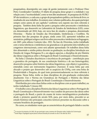 57
pesquisadora, desempenho um cargo de gestão juntamente com o Professor Dino
Preti, Coordenador Científico. O objeto de pesquisa desse grupo é a oralidade e sua
relação com a “escrituralidade”, como se tem dito atualmente. As pesquisas do NURC/
SP são temáticas e, a cada ano, o grupo de pesquisadores publica, em forma de livro, os
resultados de seus trabalhos. Já existem onze volumes publicados, dos quais participei
sempre como autora de um capítulo,3 conforme será exposto nos item referente à
pesquisa. Também desta linha faz parte a pesquisa sobre preconceito e intolerância
linguísticos, que desenvolvi no Laboratório de Estudos da Intolerância (LEI), como
era denominado até 2010, hoje, em nova fase de estudos e pesquisas, denominado
Diversitas – Núcleo de Estudos das Diversidades, Intolerâncias e Conflitos. Na
primeira fase das pesquisas do grupo, ainda como LEI, apresentei trabalhos em
seminários,publiqueiartigoseumlivrosobrepreconceitoeintolerâncianalinguagem,
em 2007, pela editora Contexto (doc. 292). Na fase do Diversitas, tenho trabalhado
com o tema tolerância e intolerância nas gramáticas e já apresentei dois trabalhos em
congressos internacionais, como será adiante apresentado. Os trabalhos dessa linha
têm alimentado a minha prática docente na graduação, na disciplina Introdução aos
Estudos de Língua Portuguesa II e, em alguns aspectos, a disciplina de pós História
das Ideias Linguísticas sobre o Português do Brasil: Constituição e Desenvolvimento.
Na linha 2 (Estudos diacrônicos e sincrônicos do português - contribuição para
a gramática do português, de sua constituição histórica e de sua historiografia),
desenvolvo pesquisa sobre história das ideias linguísticas, cujo objeto é a gramática,
entendida como um instrumento linguístico (Auroux). É nessa linha que está
alocado o projeto que desenvolvo sob os auspícios do CNPq, com uma bolsa de
Produtividade e Pesquisa, do qual trato pormenorizadamente no item referente à
pesquisa. Nessa linha, tenho as duas disciplinas de pós-graduação credenciadas
atualmente: Uso e Norma em Gramáticas do Português e História das Ideias
Linguísticas sobre o Português do Brasil: Constituição e Desenvolvimento.
Distribuídas por estas duas linhas estão as disciplinas com as quais trabalhei, ou
tenho trabalhado.4 [Anexo III]
O trabalho com a disciplina História das Ideias Linguísticas sobre o Português do
Brasil: Constituição e Desenvolvimento visa à análise do percurso das ideias sobre
o português do Brasil, a partir do exame de textos metalinguísticos produzidos
desde o primeiro quartel do século XIX, para, por meio deles, proceder-se ao
estudo histórico dos principais conceitos teóricos presentes na discussão sobre a
variante brasileira do português.
No curso, os estudantes veem que as características do português falado e escrito
3
À exceção do primeiro, de 1993, de que participei como coautora do Glossário sobre Análise da Conversação.
4
Fonte https://uspdigital.usp.br/janus/comum/entrada.jsf acessado no dia 25 de abril de 2013.
 
