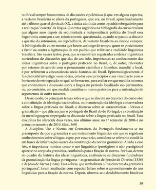 58
no Brasil sempre foram temas de discussões e polêmicas já que, em alguns aspectos,
a variante brasileira se afasta da portuguesa, que era, no Brasil, aproximadamente
até o último quartel do século XX, a única admitida como o padrão obrigatório para
a realização “correta” da língua. Os textos sugeridos na bibliografia do curso revelam
que alguns anos depois de sedimentada a independência política do Brasil essa
hegemonia começou a ser, retoricamente, questionada, quando se passou a discutir
a questão da autonomia, ou dependência, da variante brasileira ao cânone europeu.
A bibliografia do curso mostra que houve, ao longo do tempo, quem se posicionasse
a favor ou contra a legitimação de um padrão que refletisse a realidade linguística
brasileira. São nesses textos, pois, que se encontram registradas as ideias linguísticas
norteadoras de discussões que são, de um lado, importantes ao conhecimento das
ideias linguísticas sobre o português praticado no Brasil, e, de outro, relevantes
por estarem de acordo com o pensamento científico e filosófico, mundial e local,
e por refletirem a circunstância sócio-histórica do Brasil. Epistemologicamente, é
fundamental investigar essas ideias, estudar seus princípios e sua vinculação com o
horizonte de retrospecção no qual se formaram, para avaliar em que medida os temas
que conduziram a discussão sobre a língua no período focalizado são pertinentes,
ou, ao contrário, em que medida constituem meros pretextos para a sustentação de
argumentos de outra natureza.
Desse modo, os principais temas sobre o que se discute no decorrer do curso são:
a constituição da ideologia nacionalista, ou manutenção da ideologia conservadora
sobre a língua praticada no Brasil; o discurso sobre as características - léxicas e
gramaticais – que diferenciam o português do Brasil do de Portugal; e a constituição
da metalinguagem empregada na discussão sobre a língua praticada no Brasil. Essa
disciplina foi oferecida duas vezes, nos últimos anos: no 1º semestre de 2006 e no
primeiro semestre de 2010. (doc. 369)
A disciplina Uso e Norma em Gramáticas do Português fundamenta-se no
pressuposto de que a gramática é um instrumento linguístico em que se registram
conhecimentos sobre a língua, e que, por essa razão, considera-se relevante estudá-la
em busca de informações acerca da constituição da norma gramatical. Aliado a esse
fato, é importante mostrar como o uso linguístico (prestigioso e não prestigioso)
aparece no corpo da gramática, confluindo para a fixação da norma. Por isso, dentro
do quadro da história das ideias linguísticas, analisam-se os discursos fundadores
da gramatização da língua portuguesa – as gramáticas de Fernão de Oliveira (1536)
e de João de Barros (1540). Essas obras, que simbolizam o “nascimento da gramática
portuguesa”, foram analisadas com especial ênfase sobre o aproveitamento do uso
linguístico para a fixação da norma. Depois, observa-se o desdobramento histórico
 