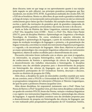 59
desse discurso, tanto no que tange ao seu aproveitamento quanto à sua rejeição
(pela negação ou pelo silêncio), nas principais gramáticas portuguesas que lhes
sucederam, nos séculos XVII, XVIII. As gramáticas analisadas dos séculos XIX, XX
e XXI são as brasileiras. Mostra-se, além disso, de que modo a gramática tradicional,
ao longo do tempo, vai incorporando outros princípios (novos ou não) ao sistema de
conhecimento greco-latino que lhe é fundador. São exemplos disso alguns manuais
escritos a partir das teorizações da gramática geral, da gramática comparada, da
gramática filosófica, gramática estruturalista e das teorias do texto e do discurso.
Ainda na linha da História das Ideias Linguísticas, ministrei juntamente com
a Prof.ª Dra. Jacqueline Léon (CNRS – Paris) e a Prof.ª Dra. Maria Clara Paixão
(DLCV), parte da disciplina História e Epistemologia em Linguística: a Revolução
Tecnológica da Gramática. No curso, estudaram-se aspectos relevantes da
historiografia e epistemologia da linguagem, a partir do reconhecimento de duas
etapas da revolução tecnológica da linguagem: a primeira, a da gramatização das
línguas vernáculas, com ênfase no estudo dos instrumentos linguísticos portugueses;
e a segunda, a da mecanização da linguagem. Além disso, objetivou-se proceder
ao exame epistemológico das concepções linguísticas subjacentes aos instrumentos
linguísticos, objetos de análise escolhidos para o desenvolvimento do curso.
Discussões relevantes foram realizadas com os alunos, que eram já engajados,
ou interessados, na pesquisa historiográfica, tendo em vista a importância
do conhecimento da história e epistemologia da ciência da linguagem para
o desenvolvimento dos trabalhos relacionados à historiografia. A disciplina
constituiu uma das atividades propostas para o desenvolvimento da pesquisa
em historiografia das ciências da linguagem, que se vem realizando pelos
pesquisadores participantes do GT Gramáticas: história, descrição e discurso,
inscrito no diretório de pesquisa do CNPq.
Além disso, a disciplina fez parte do intercâmbio científico mantido por meio
de um convênio, entre a FFLCH e a Universidade de Paris VII (UMR 7597), com
os pesquisadores integrantes do Laboratoire d’Histoire et Théories Linguistiques,
do qual faz parte a professora Doutora Jacqueline Léon.
Além dessas disciplinas, fui responsável, juntamente com a Prof.ª Diana Luz
Pessoa de Barros e a Prof.ª Jacqueline Léon, por duas outras disciplinas credenciadas
no quadro do convênio FFLCH, foram elas Norma, variação e mudança linguísticas
e seu registro nos instrumentos linguísticos e História e epistemologia das ciências
da linguagem. A segunda disciplina constituiu uma das atividades propostas para
o desenvolvimento da pesquisa em historiografia das ciências da linguagem, que
se vem realizando pelos pesquisadores participantes do GT Gramáticas: história,
 