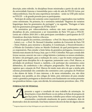 60
descrição, antes referido. As disciplinas foram ministradas a partir da sala de aula
da universidade francesa e transmitidas para a sala de aula da FFLCH-Letras, por
videoconferência. Essa foi uma experiência inovadora - senão na USP, pelo menos
na FFLCH – e de grande proveito para os participantes.
Participei de ambas não somente como responsável e organizadora mas também
como ministrante. Na primeira, fiz o seminário intitulado “Registres de variation
linguistique dans les grammaires du portugais” e na segunda, “Portugais et latin
dans les grammaires portugaises du XVIIIe siècle”.5
Os seminários por videoconferência, embora não mais credenciados como
disciplinas de pós, continuaram a ser transmitidos de Paris VII para a FFLCH-
Letras até o biênio 2010-2011 e dele participam convidados e participantes do GT
Gramáticas: descrição, história e discurso.
Ainda no quadro do convênio, convidamos - o Prof. Dr. Marcos Martinho (DLCV
- Latim) e eu - o Prof. Dr. Bernard Colombat, também da Université de Paris VII
– Denis Diderot, para ministrar a disciplina A Constituição, o Desenvolvimento e
a Difusão da Gramática Latina no Mundo Ocidental, da qual participamos como
co-responsáveis. Para estudar a fonte latina da gramática portuguesa, trouxemos o
latinista mais atuante da França, hoje, que é o Prof. Colombat. Para que a estada dele
tivesse sucesso, associei-me com o colega latinista e juntamos os nossos estudantes,
de latim e de português, para a realização do curso, o que foi muito enriquecedor.
Meu papel nessa disciplina foi o de organizar, juntamente com o Prof. Marcos, as
atividades do professor francês e, também, a de participar dos seminários como
debatedora, da conferência e dos colóquios programados. Não posso deixar de
registrar que a atuação do Prof. Marcos foi muito mais ativa do que a minha pela
extrema proximidade dos conteúdos dos seminários com a pesquisa do Professor
e dos alunos de latim. O meu interesse, e de meus orientandos, era, não diria
marginal, mas paralelo, ao dos colegas do latim, pois estávamos ali para estudar
como a gramática portuguesa se desenvolveu com fundamento nos temas presentes
nas gramáticas latinas, o que, sem dúvida, foi extremamente proveitoso. (doc. 370)
Formação de pessoal
Apresento a seguir o resultado de meu trabalho de orientação. As
dissertações e teses distribuem-se em ambas as linhas de pesquisa de
que faço parte. Nesse momento, trabalho para refazer meu grupo de
orientandos, constituído atualmente de quatro estudantes, dois de
doutorado e dois de mestrado. Esse baixo número decorre do fato de alguns alunos
5
Programa disponível em http://htl.linguist.univ-paris-diderot.fr/semin.html.
 