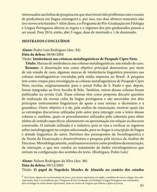 61
interessados nas linhas de pesquisa em que atuo terem tido problemas com o exame
de proficiência em língua estrangeira e, por isso, nos dois últimos semestres não
tive novos orientandos.6 Além disso, a o Programa de Pós-Graduação em Filologia
e Língua Portuguesa alterou as regras e o ingresso dos pós-graduandos passou a
ser anual. Para 2014, então, abri 3 vagas, duas de mestrado e 1 de doutorado.
Mestrados concluídos
Aluno: Pedro Luís Rodrigues (doc. 84)
Data da defesa: 08/06/2004
Título: Intolerância nas crônicas metalinguísticas de Pasquale Cipro Neto.
Título: Marcas de intolerância nas colunas metalinguísticas: um estudo de caso.
Resumo: A dissertação tem como objetivo principal demonstrar, por meio
de um estudo de caso, algumas marcas de intolerância linguística presentes nas
colunas metalinguísticas veiculadas pela mídia impressa no Brasil. A pesquisa
tem como corpus para investigação as colunas metalinguísticas de Pasquale Cipro
Neto, escritas, originariamente, para o jornal Folha de S. Paulo e que, depois,
foram integradas ao livro Inculta & Bela. Também, outras dessas colunas foram
publicadas na revista Cult. Essas colunas têm como proposta discutir questões
de realização da norma culta da língua portuguesa e são ancoradas nos dois
principais instrumentos linguísticos de apoio a essa norma: o dicionário e a
gramática. Outro objetivo é o de, pela análise da enunciação, mostrar quais são
as estratégias discursivas utilizadas pelo autor para interagir com o leitor dessas
colunas e, também, quais os procedimentos utilizados pelo colunista para obter
efeitos de sentido específicos: afastamento ou aproximação em relação ao discurso
construído. O método utilizado é o indutivo, pois se visa a verificar os registros
sobre metalinguagem no corpus selecionado, para se chegar à concepção de língua
e atitude linguística do autor. Partimos dos pressupostos da Sociolinguística e
da Teoria da Enunciação e desenvolvemos a pesquisa pela técnica da Análise do
Discurso. Metodologicamente, analisamos os textos como produtos da enunciação,
da interação, o que nos conduz ao tratamento de dados extralinguísticos que
entram na configuração dos sentidos do texto. (Rodrigues, Pedro Luís)
Aluno: Nelson Rodrigues da Silva (doc. 86)
Data da defesa: 09/12/2005
Título: O papel de Napoleão Mendes de Almeida no cenário dos estudos
6
Deve haver algum erro na formulação da prova, pois alunos experientes em inglês, candidatos de outros colegas, têm sido
reprovados. Esse é um problema que o Programa de Pós-Graduação em Filologia e Língua Portuguesa tem enfrentado e
deve investigar as causas dessas reprovações, junto ao Centro de Línguas, que elabora e aplica as provas.
 