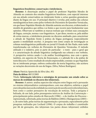 62
linguísticos brasileiros: conservação e intolerância.
Resumo: A dissertação analisa o papel do professor Napoleão Mendes de
Almeida no contexto dos estudos linguísticos brasileiros, com especial interesse
em sua atitude conservadora ou intolerante frente a certas questões gramaticais
diante da língua em uso. O principal objetivo é revelar, pela análise das colunas
metalinguísticas bem como pelos verbetes do Dicionário de Questões Vernáculas,
em que bases Napoleão Mendes de Almeida sustenta seu discurso, evidenciando o
modelo de gramática que utiliza e as fontes a que recorre para fundamentar suas
opiniões. Observam-se também as marcas textuais que revelam suas concepções
de língua, correção, norma e uso linguísticos. A par disso, mostra-se, pela análise
de certas marcas, a intolerância presente no discurso analisado, para caracterizar
a atitude de Napoleão frente à prática da língua portuguesa (especialmente
quanto à modalidade escrita). A pesquisa tem como corpus de investigação as
colunas metalinguísticas publicadas no jornal O Estado de São Paulo, mais tarde
transformadas em verbetes do Dicionário de Questões Vernáculas. O método
utilizado é o indutivo, pois se parte do particular - o texto - para o geral que
é a caracterização da atitude linguística configurada nas colunas e nos verbetes.
A perspectiva teórica usada é a da análise Sociolinguística, mas com o apoio,
também, em aspectos da Teoria da Enunciação, e o adotado foi a da análise de
texto/discurso. Como resultado do estudo empreendido, constata-se que Napoleão
faz-se intolerante porque, embora conhecedor da teoria linguística, não aceitava
as variações decorrentes do uso da língua. (Silva, Nelson Rodrigues)
Aluno: Patrícia Aparecida da Silva (doc. 85)
Data da defesa: 08/12/2005
Título: Informação televisiva e estratégias de persuasão: um estudo sobre as
marcas de oralidade no discurso dos telejornais.
Resumo: A autora analisa aspectos das relações entre língua oral e persuasão
no sistema telejornalístico contemporâneo; com esse objetivo, enfatiza o papel
exercidopelasmarcasdaoralidadenaconstruçãodousodiscursivodostelejornais,
bem como o caráter persuasivo da veiculação de notícias. Toda a pesquisa é
balizada, de um lado, pelos pressupostos teóricos da Análise da Conversação –
principalmente pelos estudos de Marcuschi (1986) – e da Análise do Discurso –
representada, sobretudo, pelas teorias de Bakhtin (2004) e Maingueneau (2005) –
e, de outro lado, pelas teorias de argumentação e persuasão, especialmente pelas
pesquisas realizadas por Lochard (1996). O corpus do trabalho é constituído
por 6h de gravações, dos telejornais (ou partes desses telejornais) exibidos
 