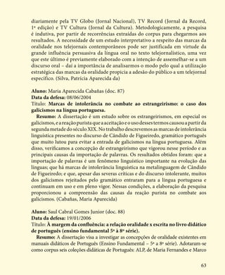 63
diariamente pela TV Globo (Jornal Nacional), TV Record (Jornal da Record,
1ª edição) e TV Cultura (Jornal da Cultura). Metodologicamente, a pesquisa
é indutiva, por partir de recorrências extraídas do corpus para chegarmos aos
resultados. A necessidade de um estudo interpretativo a respeito das marcas da
oralidade nos telejornais contemporâneos pode ser justificada em virtude da
grande influência persuasiva da língua oral no texto telejornalístico, uma vez
que este último é previamente elaborado com a intenção de assemelhar-se a um
discurso oral – daí a importância de analisarmos o modo pelo qual a utilização
estratégica das marcas da oralidade propicia a adesão do público a um telejornal
específico. (Silva, Patrícia Aparecida da)
Aluno: Maria Aparecida Cabañas (doc. 87)
Data da defesa: 08/06/2004
Título: Marcas de intolerância no combate ao estrangeirismo: o caso dos
galicismos na língua portuguesa.
Resumo: A dissertação é um estudo sobre os estrangeirismos, em especial os
galicismos,eareaçãopuristaqueaaceitaçãoeousodessestermoscausouapartirda
segunda metade do século XIX. No trabalho descrevemos as marcas de intolerância
linguística presentes no discurso de Cândido de Figueiredo, gramático português
que muito lutou para evitar a entrada de galicismos na língua portuguesa. Além
disso, verificamos a concepção de estrangeirismo que vigorou nesse período e as
principais causas da importação de palavras. Os resultados obtidos foram: que a
importação de palavras é um fenômeno linguístico importante na evolução das
línguas; que há marcas de intolerância linguística na metalinguagem de Cândido
de Figueiredo; e que, apesar das severas críticas e do discurso intolerante, muitos
dos galicismos rejeitados pelo gramático entraram para a língua portuguesa e
continuam em uso e em pleno vigor. Nessas condições, a elaboração da pesquisa
proporcionou a compreensão das causas da reação purista no combate aos
galicismos. (Cabañas, Maria Aparecida)
Aluno: Saul Cabral Gomes Junior (doc. 88)
Data da defesa: 19/01/2006
Título: À margem da confluência: a relação oralidade x escrita no livro didático
de português (ensino fundamental 5ª à 8º série).
Resumo: A dissertação visa a investigar as concepções de oralidade existentes em
manuais didáticos de Português (Ensino Fundamental – 5ª a 8ª série). Adotaram-se
como corpus seis coleções didáticas de Português: ALP, de Maria Fernandes e Marco
 