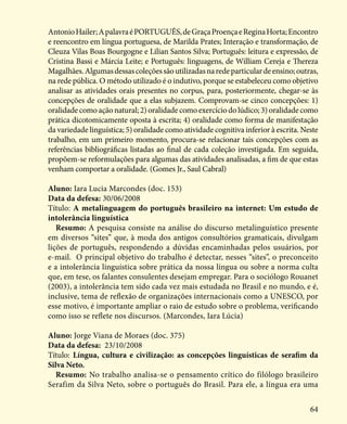 64
AntonioHailer;ApalavraéPORTUGUÊS,deGraçaProençaeReginaHorta;Encontro
e reencontro em língua portuguesa, de Marilda Prates; Interação e transformação, de
Cleuza Vilas Boas Bourgogne e Lilian Santos Silva; Português: leitura e expressão, de
Cristina Bassi e Márcia Leite; e Português: linguagens, de William Cereja e Thereza
Magalhães.Algumasdessascoleçõessãoutilizadasnaredeparticulardeensino;outras,
na rede pública. O método utilizado é o indutivo, porque se estabeleceu como objetivo
analisar as atividades orais presentes no corpus, para, posteriormente, chegar-se às
concepções de oralidade que a elas subjazem. Comprovam-se cinco concepções: 1)
oralidade como ação natural; 2) oralidade como exercício do lúdico; 3) oralidade como
prática dicotomicamente oposta à escrita; 4) oralidade como forma de manifestação
da variedade linguística; 5) oralidade como atividade cognitiva inferior à escrita. Neste
trabalho, em um primeiro momento, procura-se relacionar tais concepções com as
referências bibliográficas listadas ao final de cada coleção investigada. Em seguida,
propõem-se reformulações para algumas das atividades analisadas, a fim de que estas
venham comportar a oralidade. (Gomes Jr., Saul Cabral)
Aluno: Iara Lucia Marcondes (doc. 153)
Data da defesa: 30/06/2008
Título: A metalinguagem do português brasileiro na internet: Um estudo de
intolerância linguística
Resumo: A pesquisa consiste na análise do discurso metalinguístico presente
em diversos “sites” que, à moda dos antigos consultórios gramaticais, divulgam
lições de português, respondendo a dúvidas encaminhadas pelos usuários, por
e-mail. O principal objetivo do trabalho é detectar, nesses “sites”, o preconceito
e a intolerância linguística sobre prática da nossa língua ou sobre a norma culta
que, em tese, os falantes consulentes desejam empregar. Para o sociólogo Rouanet
(2003), a intolerância tem sido cada vez mais estudada no Brasil e no mundo, e é,
inclusive, tema de reflexão de organizações internacionais como a UNESCO, por
esse motivo, é importante ampliar o raio de estudo sobre o problema, verificando
como isso se reflete nos discursos. (Marcondes, Iara Lúcia)
Aluno: Jorge Viana de Moraes (doc. 375)
Data da defesa: 23/10/2008
Título: Língua, cultura e civilização: as concepções linguísticas de serafim da
Silva Neto.
Resumo: No trabalho analisa-se o pensamento crítico do filólogo brasileiro
Serafim da Silva Neto, sobre o português do Brasil. Para ele, a língua era uma
 