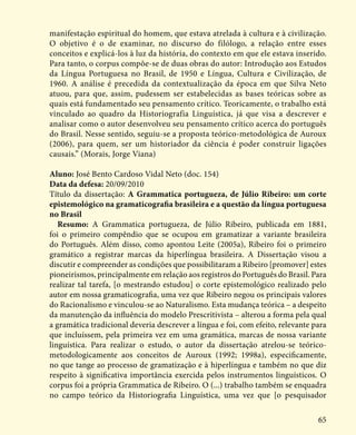 65
manifestação espiritual do homem, que estava atrelada à cultura e à civilização.
O objetivo é o de examinar, no discurso do filólogo, a relação entre esses
conceitos e explicá-los à luz da história, do contexto em que ele estava inserido.
Para tanto, o corpus compõe-se de duas obras do autor: Introdução aos Estudos
da Língua Portuguesa no Brasil, de 1950 e Língua, Cultura e Civilização, de
1960. A análise é precedida da contextualização da época em que Silva Neto
atuou, para que, assim, pudessem ser estabelecidas as bases teóricas sobre as
quais está fundamentado seu pensamento crítico. Teoricamente, o trabalho está
vinculado ao quadro da Historiografia Linguística, já que visa a descrever e
analisar como o autor desenvolveu seu pensamento crítico acerca do português
do Brasil. Nesse sentido, seguiu-se a proposta teórico-metodológica de Auroux
(2006), para quem, ser um historiador da ciência é poder construir ligações
causais.” (Morais, Jorge Viana)
Aluno: José Bento Cardoso Vidal Neto (doc. 154)
Data da defesa: 20/09/2010
Título da dissertação: A Grammatica portugueza, de Júlio Ribeiro: um corte
epistemológico na gramaticografia brasileira e a questão da língua portuguesa
no Brasil
Resumo: A Grammatica portugueza, de Júlio Ribeiro, publicada em 1881,
foi o primeiro compêndio que se ocupou em gramatizar a variante brasileira
do Português. Além disso, como apontou Leite (2005a), Ribeiro foi o primeiro
gramático a registrar marcas da hiperlíngua brasileira. A Dissertação visou a
discutir e compreender as condições que possibilitaram a Ribeiro [promover] estes
pioneirismos, principalmente em relação aos registros do Português do Brasil. Para
realizar tal tarefa, [o mestrando estudou] o corte epistemológico realizado pelo
autor em nossa gramaticografia, uma vez que Ribeiro negou os principais valores
do Racionalismo e vinculou-se ao Naturalismo. Esta mudança teórica – a despeito
da manutenção da influência do modelo Prescritivista – alterou a forma pela qual
a gramática tradicional deveria descrever a língua e foi, com efeito, relevante para
que incluíssem, pela primeira vez em uma gramática, marcas de nossa variante
linguística. Para realizar o estudo, o autor da dissertação atrelou-se teórico-
metodologicamente aos conceitos de Auroux (1992; 1998a), especificamente,
no que tange ao processo de gramatização e à hiperlíngua e também no que diz
respeito à significativa importância exercida pelos instrumentos linguísticos. O
corpus foi a própria Grammatica de Ribeiro. O (...) trabalho também se enquadra
no campo teórico da Historiografia Linguística, uma vez que [o pesquisador
 