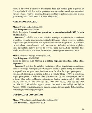 66
visou] a descrever e analisar o tratamento dado por Ribeiro para a questão do
Português do Brasil. Por assim [proceder, o mestrando entende que contribui]
para os estudos relativos aos modelos epistemológicos pelos quais passou a nossa
gramaticografia. (Vidal Neto, J. B., com adaptações)
Mestrados em curso
Aluna: Bruna Machado (doc. 155)
Data de ingresso: 01/02/2011
Título do projeto: O conceito de gramática em manuais do século XIX (projeto
em andamento)
Resumo: O trabalho tem como objetivo investigar a evolução do conceito de
gramática, presente nos manuais do século XIX, com vistas a recuperar as ideias
linguísticas que permeavam esse tipo de instrumento linguístico. Os conceitos
encontrados serão analisados e conferidos com as referências explicitas e implícitas
feitas pelo autor a autores e obras no corpo de cada manual. Será relevante, desse
modo, a avaliação do horizonte de retrospecção em que se insere cada autor.
Aluna: Valéria de Araújo Pereira (doc. 156)
Data de ingresso: 02/07/2012
Título do projeto: Júlio Moreira e a sintaxe popular: um estudo sobre ideias
linguísticas
Resumo: O objetivo do trabalho é estudar as ideias linguísticas presentes nas
obras do filólogo português Júlio Gonçalves Moreira (1854-1911). Escolheram-
se especificamente para essa finalidade seus Estudos da lingua portuguesa, 1º
volume: subsídios para a syntaxe historica e popular (1922 [1907]) e Estudos da
língua portuguesa, 2º volume: obra póstuma (1913); em comparação com os
artigos – 13 ao todo – publicados pelo autor na Revista Lusitana (vol. I, 1888-1889;
vol. IV, 1896; vol. V, 1897-1899; vol. VIII, 1903-1905; vol. IX, 1906; vol. XII, 1909;
vol. XIV, 1911). O trabalho segue a perspectiva teórico metodológica de Sylvain
Auroux (2008), principalmente, no que diz respeito à investigação do horizonte de
retrospecção do filólogo português.
Doutorados concluídos
Aluno: Wilma Terezinha Liberato Gerab (doc. 372)
Data da defesa: 27 de junho de 2008
 