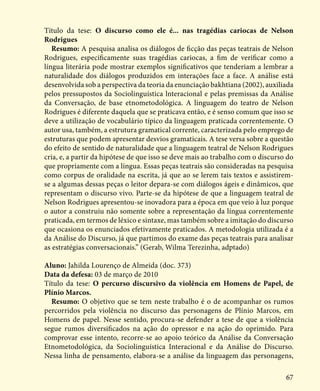 67
Título da tese: O discurso como ele é... nas tragédias cariocas de Nelson
Rodrigues
Resumo: A pesquisa analisa os diálogos de ficção das peças teatrais de Nelson
Rodrigues, especificamente suas tragédias cariocas, a fim de verificar como a
língua literária pode mostrar exemplos significativos que tenderiam a lembrar a
naturalidade dos diálogos produzidos em interações face a face. A análise está
desenvolvida sob a perspectiva da teoria da enunciação bakhtiana (2002), auxiliada
pelos pressupostos da Sociolinguística lnteracional e pelas premissas da Análise
da Conversação, de base etnometodológica. A linguagem do teatro de Nelson
Rodrigues é diferente daquela que se praticava então, e é senso comum que isso se
deve a utilização de vocabulário típico da linguagem praticada correntemente. O
autor usa, também, a estrutura gramatical corrente, caracterizada pelo emprego de
estruturas que podem apresentar desvios gramaticais. A tese versa sobre a questão
do efeito de sentido de naturalidade que a linguagem teatral de Nelson Rodrigues
cria, e, a partir da hipótese de que isso se deve mais ao trabalho com o discurso do
que propriamente com a língua. Essas peças teatrais são consideradas na pesquisa
como corpus de oralidade na escrita, já que ao se lerem tais textos e assistirem-
se a algumas dessas peças o leitor depara-se com diálogos ágeis e dinâmicos, que
representam o discurso vivo. Parte-se da hipótese de que a linguagem teatral de
Nelson Rodrigues apresentou-se inovadora para a época em que veio à luz porque
o autor a construiu não somente sobre a representação da língua correntemente
praticada, em termos de léxico e sintaxe, mas também sobre a imitação do discurso
que ocasiona os enunciados efetivamente praticados. A metodologia utilizada é a
da Análise do Discurso, já que partimos do exame das peças teatrais para analisar
as estratégias conversacionais.” (Gerab, Wilma Terezinha, adptado)
Aluno: Jahilda Lourenço de Almeida (doc. 373)
Data da defesa: 03 de março de 2010
Título da tese: O percurso discursivo da violência em Homens de Papel, de
Plínio Marcos.
Resumo: O objetivo que se tem neste trabalho é o de acompanhar os rumos
percorridos pela violência no discurso das personagens de Plínio Marcos, em
Homens de papel. Nesse sentido, procura-se defender a tese de que a violência
segue rumos diversificados na ação do opressor e na ação do oprimido. Para
comprovar esse intento, recorre-se ao apoio teórico da Análise da Conversação
Etnometodológica, da Sociolinguística Interacional e da Análise do Discurso.
Nessa linha de pensamento, elabora-se a análise da linguagem das personagens,
 