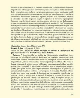 68
levando-se em consideração o contexto interacional, valorizando-se elementos
linguísticos e extralinguísticos importantes para a produção de efeitos de sentido.
Entre esses elementos, incluem- se fatores relacionados com a identidade social,
comasituaçãoenunciativaecomoestadointeriorquecontribuemparaainstalação
da violência no discurso. Parte-se da hipótese de que a ação violenta do opressor
é calculada e medida, enquanto a ação do oprimido é impulsiva e precipitada.
Seguindo essa direção, tentamos mostrar como a intenção no uso da linguagem
representa fator decisivo na construção de efeitos de sentido. Na “voz” do opressor,
a intenção de dominar se manifesta por meio de estratégias e referências que, além
de intimidar e aterrorizar os catadores, tem como objetivo “alimentar” um esquema
de simulação. Na ação do oprimido, os insultos e as ofensas, imersos em clima
de total descontrole, representam um meio de extravasar sentimentos e emoções
desequilibradas que se acumulam e ‘explodem com o apelo à brutalidade em um
ato de linchamento. Tudo isso se manifesta na expressividade da linguagem que
dá vida ao texto, graças à habilidade do autor em construir diálogos espontâneos,
bem próximos da naturalidade da vida real’. (Almeida, Jahilda Lourenço de.)
Aluno: Saul Gomes Cabral Júnior (doc. 374)
Data da defesa: 19 de agosto de 2011
Título da tese: Traços da língua, vestígios da ordem: a configuração do
prescritivismo na obra de Gladstone Chaves de Melo.
Resumo: A tese, inserida no âmbito da Historiografia Linguística, visa a
investigar as manifestações do prescritivismo na produção metalinguística de
Gladstone Chaves de Melo. O corpus analisado abrange de A atual decadência da
língua literária, ensaio com que Melo inicia sua produção científica, a Na ponta da
língua, coletânea de artigos em que o filólogo e outros autores elucidam questões
gramaticais e ortográficas. O método utilizado é aquele proposto por Swiggers
(1990), para quem há dois tipos de procedimento historiográfico, os quais não se
excluem: a focalização do contexto e a investigação do conteúdo. A fundamentação
teórica tem como base a noção de horizonte de retrospecção, estabelecida por
Auroux (2006), e, sempre que o material de estudo o permite, faz-se uso das
proposições de Bakhtin (1999) e de Benveniste (1995). Comprova-se que, na
produção metalinguística do autor, o prescritivismo manifesta-se em quatro fases:
1) Traços prescritivistas na descrição dialetológica, estágio em que o pesquisador
realiza uma síntese das características dialetais brasileiras; 2) O estabelecimento
da gramatização, fase em que o filólogo elabora uma gramática, formalmente
constituída; 3) Os contornos prescritivos do novo semblante científico, etapa em
 
